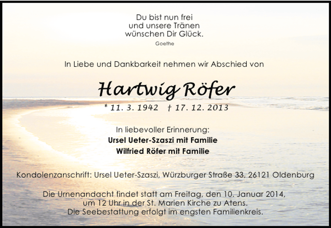 <p>Du bist nun frei<br />und unsere Tränen<br />wünschen Dir Glück.<br />Goethe</p><p>In Liebe und Dankbarkeit nehmen wir Abschied von</p><p>* 11. 3. 1942</p><p>† 17. 12. 2013</p><p>In liebevoller Erinnerung:<br />Ursel Ueter-Szaszi mit Familie<br />Wilfried Röfer mit Familie<br />Kondolenzanschrift: Ursel Ueter-Szaszi, Würzburger Straße 33, 26121 Oldenburg<br />Die Urnenandacht findet statt am Freitag, den 10. Januar 2014,<br />um 12 Uhr in der St. Marien Kirche zu Atens.<br />Die Seebestattung erfolgt im engsten Familienkreis.</p>