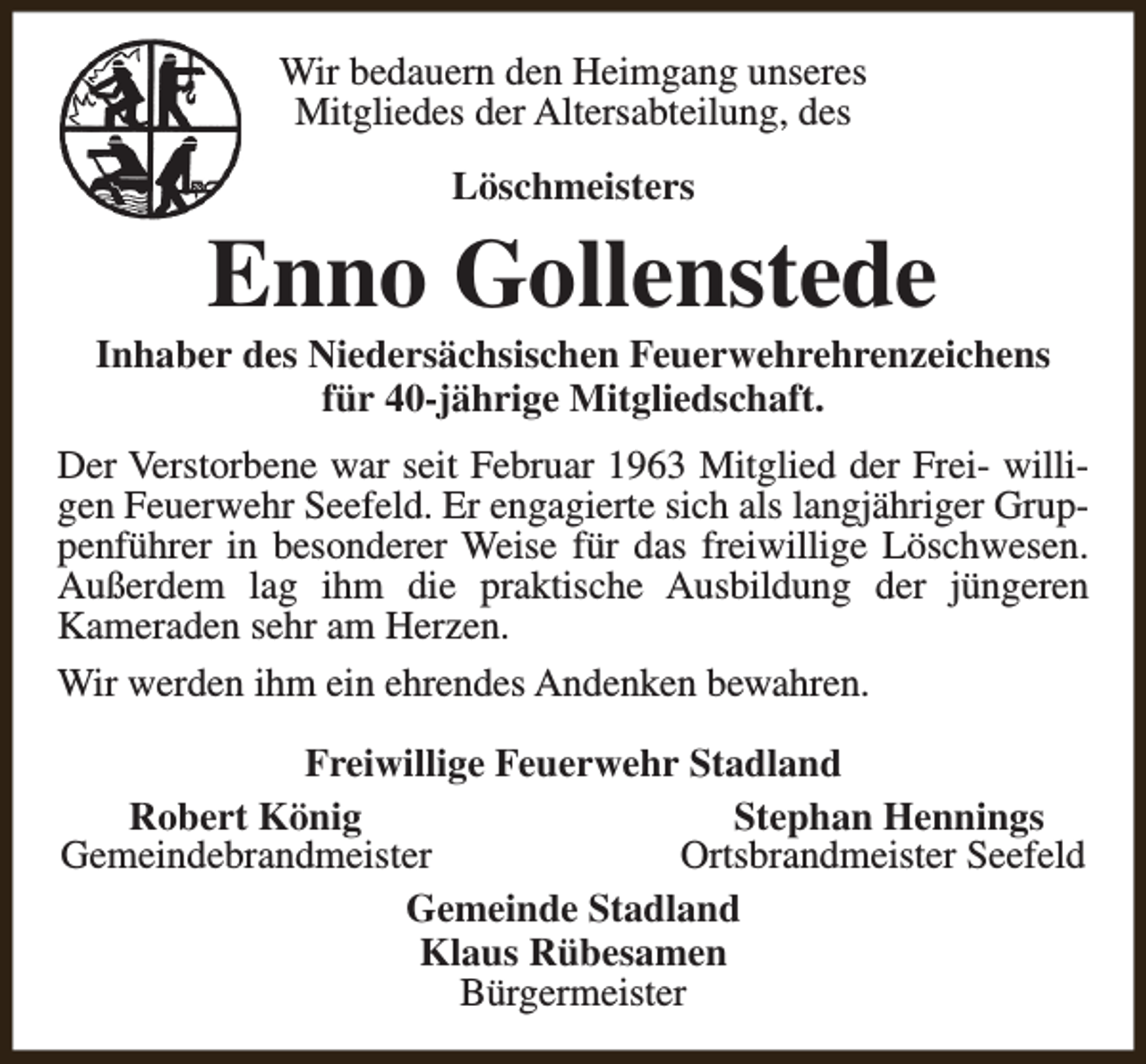 <p>Wir bedauern den Heimgang unseres<br />Mitgliedes der Altersabteilung, des<br />Löschmeisters</p><p>Enno Gollenstede</p><p>Inhaber des Niedersächsischen Feuerwehrehrenzeichens<br />für 40-jährige Mitgliedschaft.<br />Der Verstorbene war seit Februar 1963 Mitglied der Frei- willigen Feuerwehr Seefeld. Er engagierte sich als langjähriger Gruppenführer in besonderer Weise für das freiwillige Löschwesen.<br />Außerdem lag ihm die praktische Ausbildung der jüngeren<br />Kameraden sehr am Herzen.<br />Wir werden ihm ein ehrendes Andenken bewahren.<br />Freiwillige Feuerwehr Stadland<br />Robert König<br />Stephan Hennings<br />Gemeindebrandmeister<br />Ortsbrandmeister Seefeld<br />Gemeinde Stadland<br />Klaus Rübesamen<br />Bürgermeister</p>