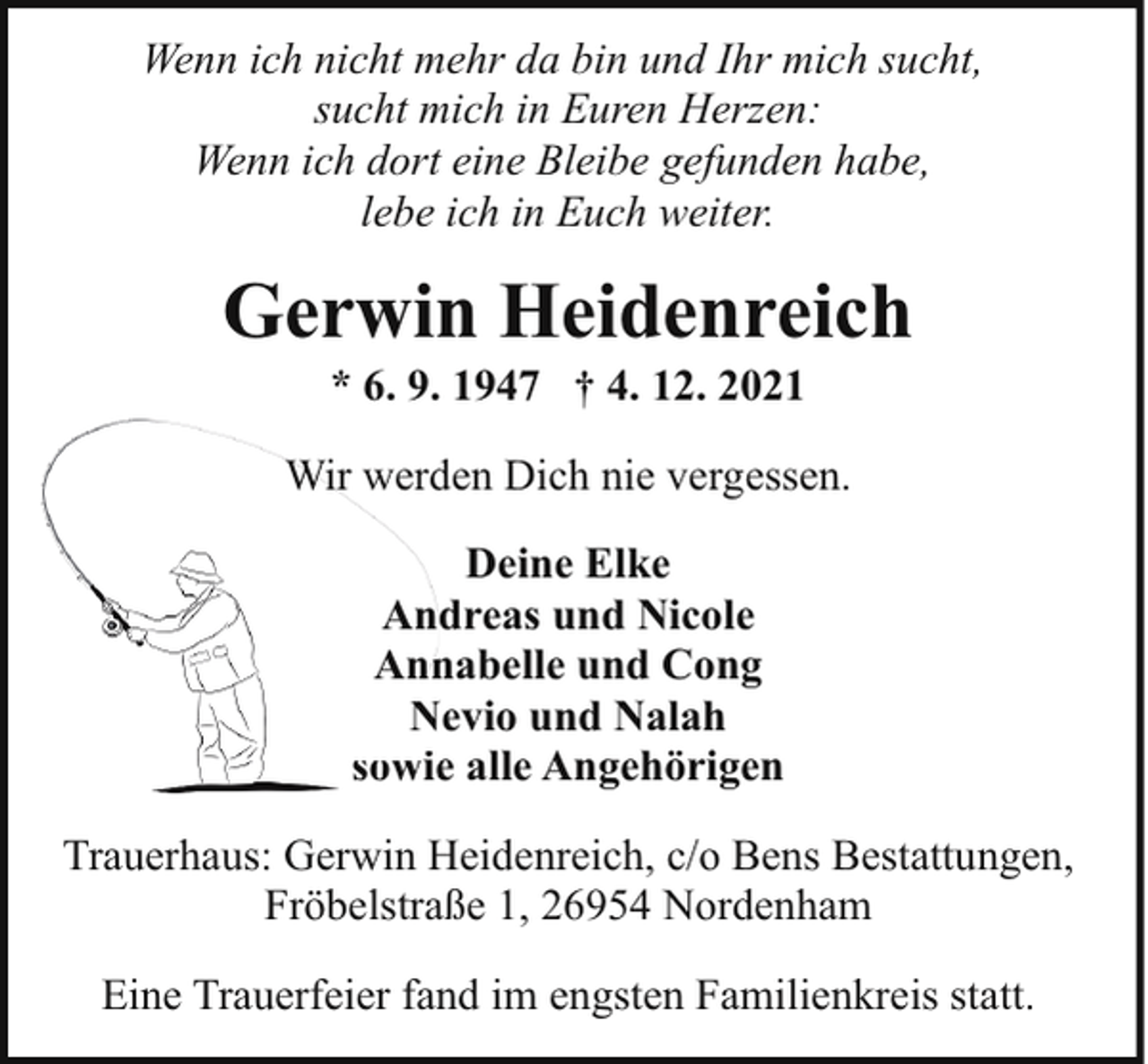 <p>Wenn ich nicht mehr da bin und Ihr mich sucht,<br />sucht mich in Euren Herzen:<br />Wenn ich dort eine Bleibe gefunden habe,<br />lebe ich in Euch weiter.</p><p>Gerwin Heidenreich<br />* 6. 9. 1947 † 4. 12. 2021</p><p>Wir werd<br />den Dich nie vergessen.<br />Deine Elke<br />Andreas und Nicole<br />Ann<br />nabelle und Cong<br />Nevio und Nalah<br />N<br />sowiee alle Angehörigen<br />Trauerhaus: Gerwin Heidenreich, c/o Bens Bestattungen,<br />Fröbelstraße 1, 26954 Nordenham<br />Eine Trauerfeier fand im engsten Familienkreis statt.</p>