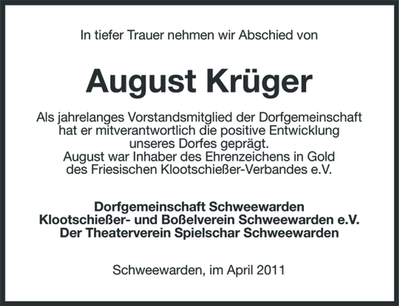 <p>In tiefer Trauer nehmen wir Abschied von</p><p>August Krüger<br />Als jahrelanges Vorstandsmitglied der Dorfgemeinschaft hat er mitverantwortlich die positive Entwicklung unseres Dorfes geprägt. August war Inhaber des Ehrenzeichens in Gold des Friesischen Klootschießer-Verbandes e.V. Dorfgemeinschaft Schweewarden Klootschießer- und Boßelverein Schweewarden e.V. Der Theaterverein Spielschar Schweewarden Schweewarden, im April 2011</p>