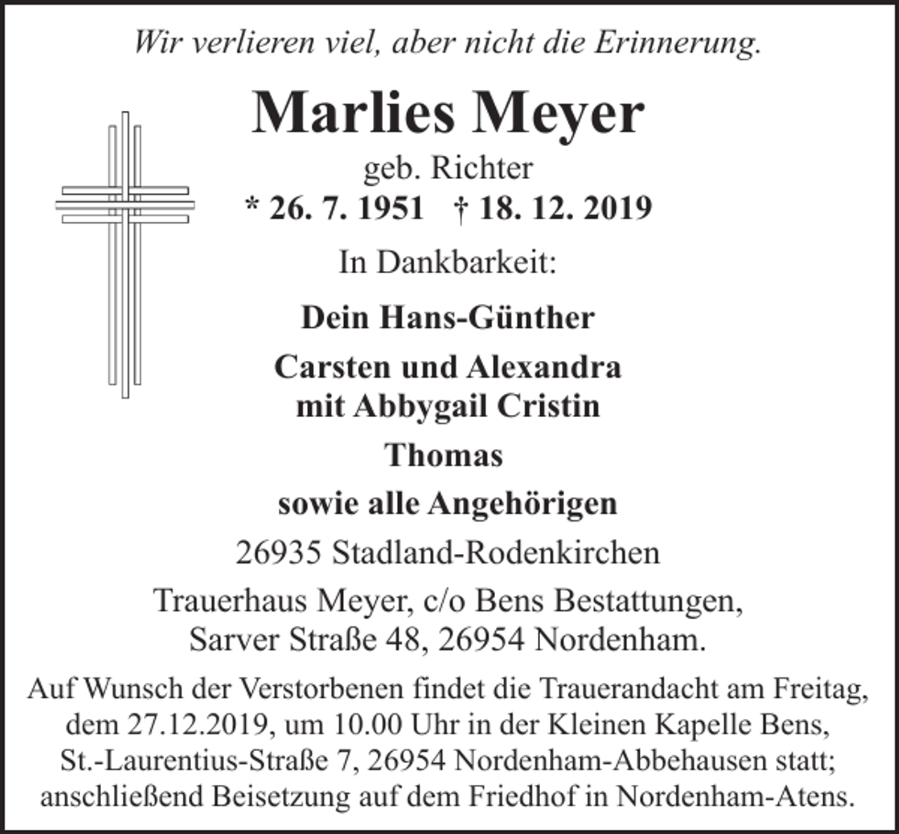 <p>Wir verlieren viel, aber nicht die Erinnerung.</p><p>Marlies Meyer</p><p>geb. Richter<br />* 26. 7. 1951 † 18. 12. 2019<br />In Dankbarkeit:<br />Dein Hans-Günther<br />Carsten und Alexandra<br />mit Abbygail Cristin<br />Thomas<br />sowie alle Angehörigen<br />26935 Stadland-Rodenkirchen<br />Trauerhaus Meyer, c/o Bens Bestattungen,<br />Sarver Straße 48, 26954 Nordenham.<br />Auf Wunsch der Verstorbenen findet die Trauerandacht am Freitag,<br />dem 27.12.2019, um 10.00 Uhr in der Kleinen Kapelle Bens,<br />St.-Laurentius-Straße 7, 26954 Nordenham-Abbehausen statt;<br />anschließend Beisetzung auf dem Friedhof in Nordenham-Atens.</p>