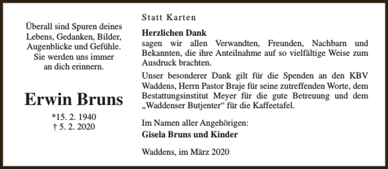 <p>Überall sind Spuren deines<br />Lebens, Gedanken, Bilder,<br />Augenblicke und Gefühle.<br />Sie werden uns immer<br />an dich erinnern.</p><p>Erwin Bruns<br />*15. 2. 1940<br />† 5. 2. 2020</p><p>Statt Karten<br />Herzlichen Dank<br />sagen wir allen Verwandten, Freunden, Nachbarn und<br />Bekannten, die ihre Anteilnahme auf so vielfältige Weise zum<br />Ausdruck brachten.<br />Unser besonderer Dank gilt für die Spenden an den KBV<br />Waddens, Herrn Pastor Braje für seine zutreffenden Worte, dem<br />Bestattungsinstitut Meyer für die gute Betreuung und dem<br />„Waddenser Butjenter“ für die Kaffeetafel.<br />Im Namen aller Angehörigen:<br />Gisela Bruns und Kinder<br />Waddens, im März 2020</p>