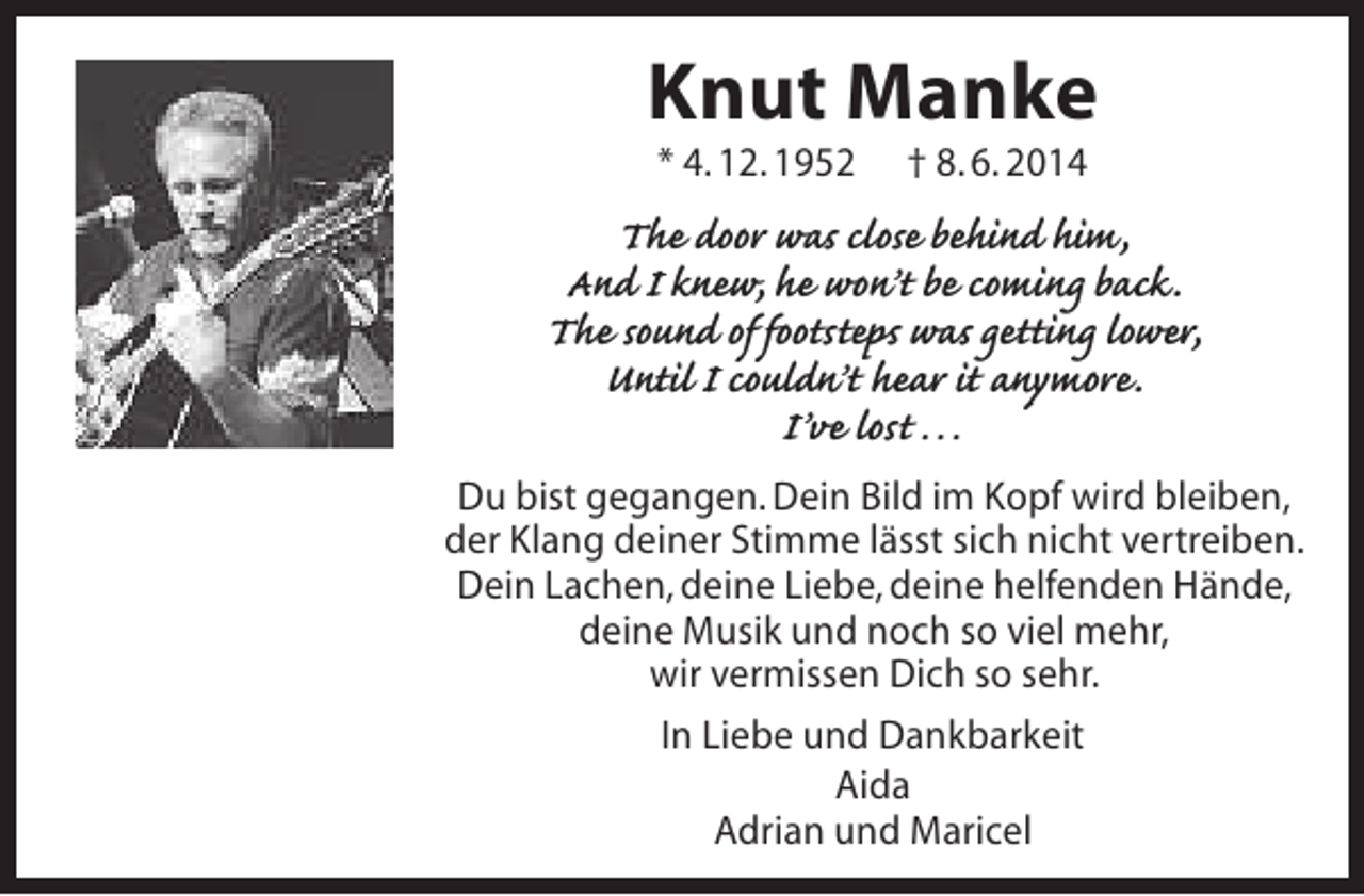 <p>Knut Manke<br />* 4. 12. 1952</p><p>† 8. 6. 2014</p><p>The door was close behind him,<br />And I knew, he won’t be coming back.<br />The sound of footsteps was getting lower,<br />Until I couldn’t hear it anymore.<br />I’ve lost …<br />Du bist gegangen. Dein Bild im Kopf wird bleiben,<br />der Klang deiner Stimme lässt sich nicht vertreiben.<br />Dein Lachen, deine Liebe, deine helfenden Hände,<br />deine Musik und noch so viel mehr,<br />wir vermissen Dich so sehr.<br />In Liebe und Dankbarkeit<br />Aida<br />Adrian und Maricel</p>