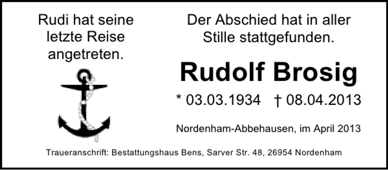 <p>Rudi hat seine<br />letzte Reise<br />angetreten.</p><p>Der Abschied hat in aller<br />Stille stattgefunden.</p><p>Rudolf Brosig<br />* 03.03.1934 † 08.04.2013<br />Nordenham-Abbehausen, im April 2013</p><p>Traueranschrift: Bestattungshaus Bens, Sarver Str. 48, 26954 Nordenham</p>