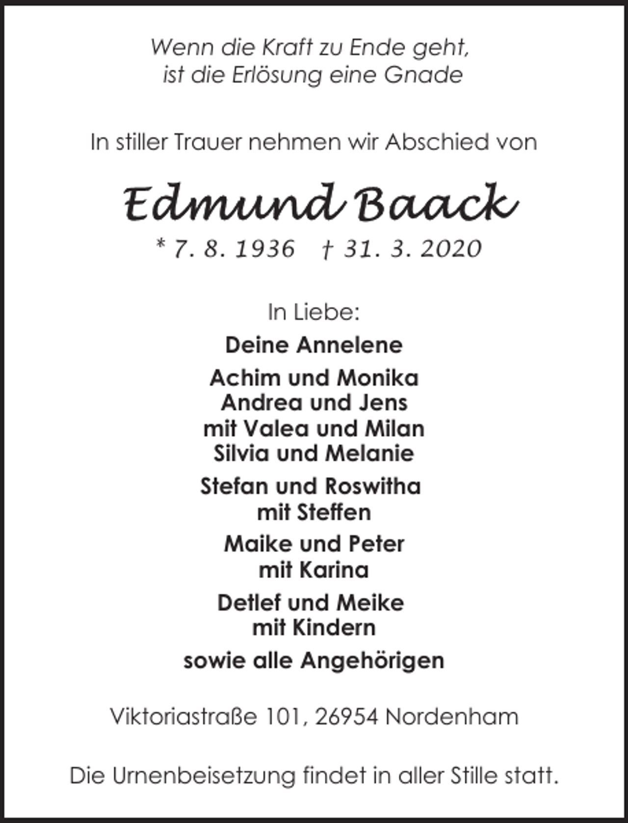 <p>Wenn die Kraft zu Ende geht,<br />ist die Erlösung eine Gnade<br />In stiller Trauer nehmen wir Abschied von</p><p>* 7. 8. 1936</p><p>† 31. 3. 2020</p><p>In Liebe:<br />Deine Annelene<br />Achim und Monika<br />Andrea und Jens<br />mit Valea und Milan<br />Silvia und Melanie<br />Stefan und Roswitha<br />mit Steffen<br />Maike und Peter<br />mit Karina<br />Detlef und Meike<br />mit Kindern<br />sowie alle Angehörigen<br />Viktoriastraße 101, 26954 Nordenham<br />Die Urnenbeisetzung findet in aller Stille statt.</p>