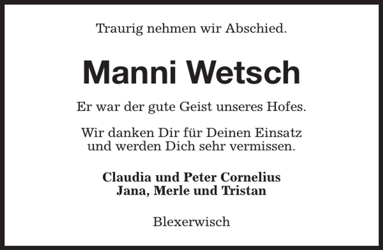 <p>Traurig nehmen wir Abschied.</p><p>Manni Wetsch<br />Er war der gute Geist unseres Hofes.<br />Wir danken Dir für Deinen Einsatz<br />und werden Dich sehr vermissen.<br />Claudia und Peter Cornelius<br />Jana, Merle und Tristan<br />Blexerwisch</p>