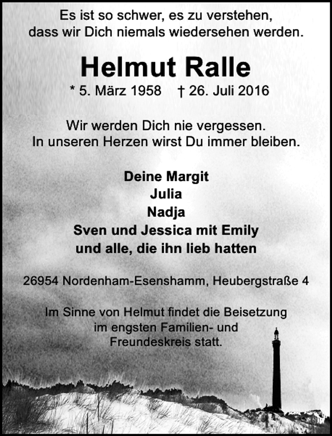 <p>Es ist so schwer, es zu verstehen,<br />dass wir Dich niemals wiedersehen werden.</p>
<p>Helmut Ralle<br />* 5. März 1958</p>
<p>† 26. Juli 2016</p>
<p>Wir werden Dich nie vergessen.<br />In unseren Herzen wirst Du immer bleiben.<br />Deine Margit<br />Julia<br />Nadja<br />Sven und Jessica mit Emily<br />und alle, die ihn lieb hatten<br />26954 Nordenham-Esenshamm, Heubergstraße 4<br />Im Sinne von Helmut findet die Beisetzung<br />im engsten Familien- und<br />Freundeskreis statt.</p>