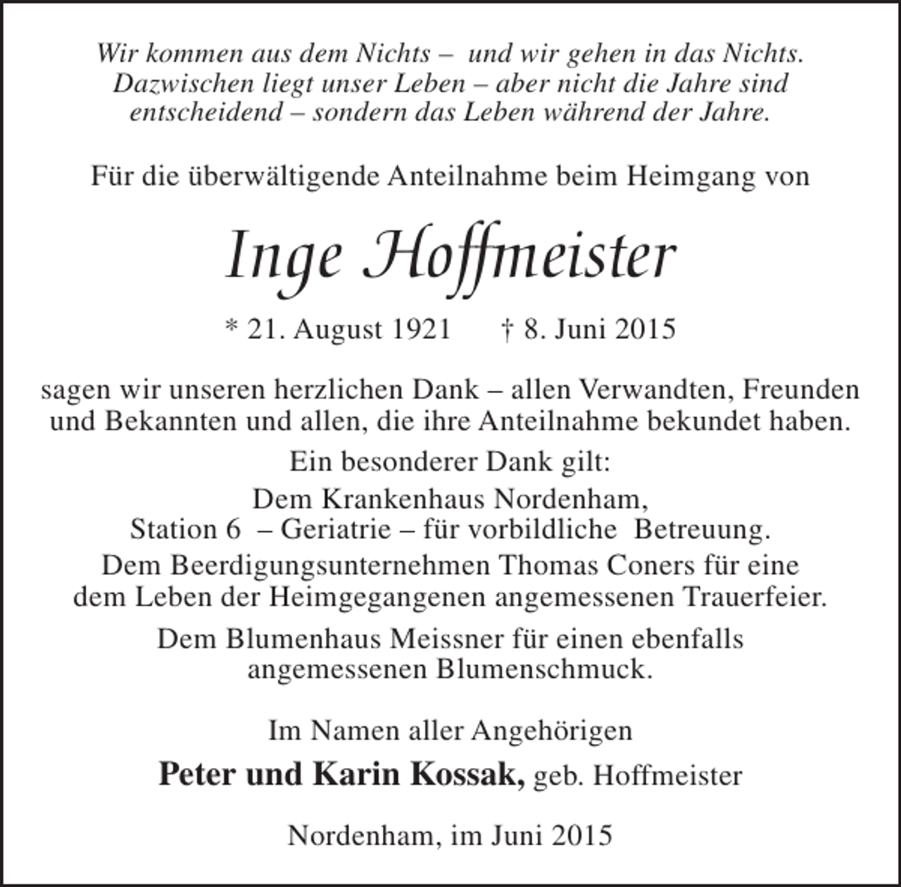 <p>Wir kommen aus dem Nichts – und wir gehen in das Nichts.<br />Dazwischen liegt unser Leben – aber nicht die Jahre sind<br />entscheidend – sondern das Leben während der Jahre.</p><p>Für die überwältigende Anteilnahme beim Heimgang von</p><p>Inge Hoffmeister<br />* 21. August 1921</p><p>† 8. Juni 2015</p><p>sagen wir unseren herzlichen Dank – allen Verwandten, Freunden<br />und Bekannten und allen, die ihre Anteilnahme bekundet haben.<br />Ein besonderer Dank gilt:<br />Dem Krankenhaus Nordenham,<br />Station 6 – Geriatrie – für vorbildliche Betreuung.<br />Dem Beerdigungsunternehmen Thomas Coners für eine<br />dem Leben der Heimgegangenen angemessenen Trauerfeier.<br />Dem Blumenhaus Meissner für einen ebenfalls<br />angemessenen Blumenschmuck.<br />Im Namen aller Angehörigen</p><p>Peter und Karin Kossak, geb. Hoffmeister<br />Nordenham, im Juni 2015</p>