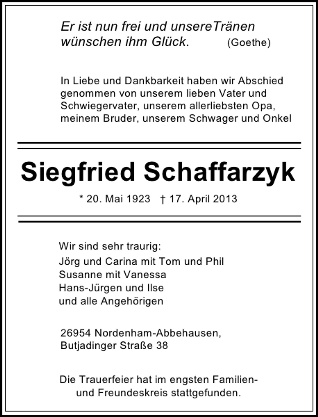 <p>Er ist nun frei und unsereTränen<br />wünschen ihm Glück.<br />(Goethe)<br />In Liebe und Dankbarkeit haben wir Abschied<br />genommen von unserem lieben Vater und<br />Schwiegervater, unserem allerliebsten Opa,<br />meinem Bruder, unserem Schwager und Onkel</p><p>Siegfried Schaffarzyk<br />* 20. Mai 1923 † 17. April 2013</p><p>Wir sind sehr traurig:<br />Jörg und Carina mit Tom und Phil<br />Susanne mit Vanessa<br />Hans-Jürgen und Ilse<br />und alle Angehörigen<br />26954 Nordenham-Abbehausen,<br />Butjadinger Straße 38<br />Die Trauerfeier hat im engsten Familienund Freundeskreis stattgefunden.</p>