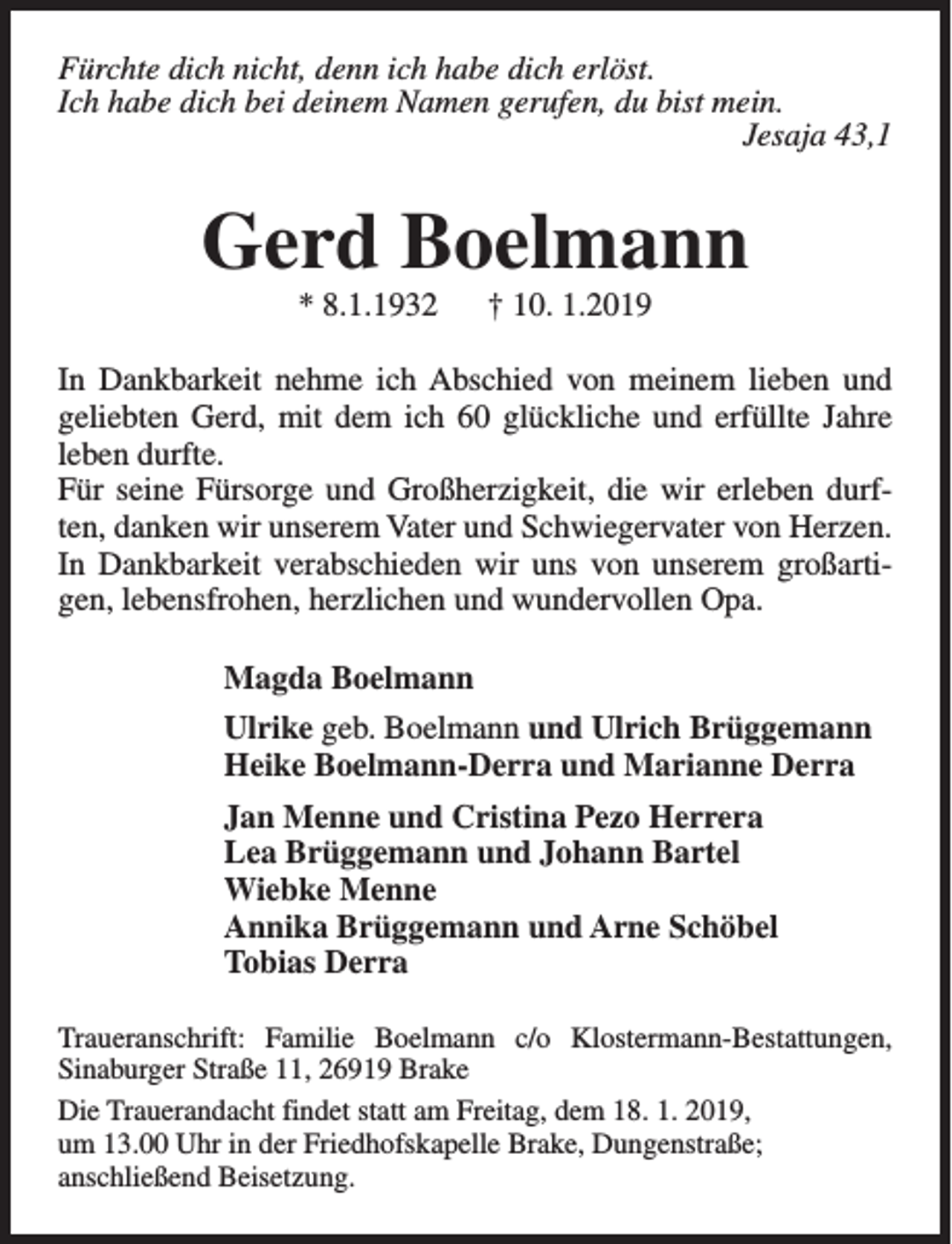 <p>Fürchte dich nicht, denn ich habe dich erlöst.<br />Ich habe dich bei deinem Namen gerufen, du bist mein.<br />Jesaja 43,1</p><p>Gerd Boelmann<br />* 8.1.1932</p><p>† 10. 1.2019</p><p>In Dankbarkeit nehme ich Abschied von meinem lieben und<br />geliebten Gerd, mit dem ich 60 glückliche und erfüllte Jahre<br />leben durfte.<br />Für seine Fürsorge und Großherzigkeit, die wir erleben durften, danken wir unserem Vater und Schwiegervater von Herzen.<br />In Dankbarkeit verabschieden wir uns von unserem großartigen, lebensfrohen, herzlichen und wundervollen Opa.<br />Magda Boelmann<br />Ulrike geb. Boelmann und Ulrich Brüggemann<br />Heike Boelmann-Derra und Marianne Derra<br />Jan Menne und Cristina Pezo Herrera<br />Lea Brüggemann und Johann Bartel<br />Wiebke Menne<br />Annika Brüggemann und Arne Schöbel<br />Tobias Derra<br />Traueranschrift: Familie Boelmann c/o Klostermann-Bestattungen,<br />Sinaburger Straße 11, 26919 Brake<br />Die Trauerandacht findet statt am Freitag, dem 18. 1. 2019,<br />um 13.00 Uhr in der Friedhofskapelle Brake, Dungenstraße;<br />anschließend Beisetzung.</p>