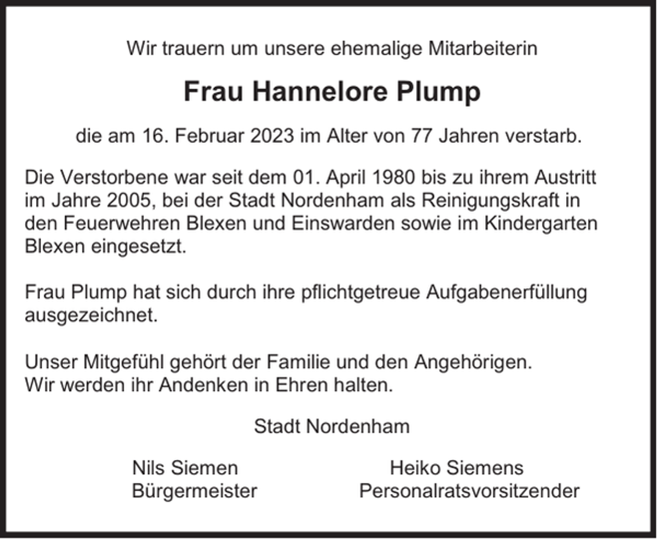 <p>Wir trauern um unsere ehemalige Mitarbeiterin</p><p>Frau Hannelore Plump<br />die am 16. Februar 2023 im Alter von 77 Jahren verstarb.<br />Die Verstorbene war seit dem 01. April 1980 bis zu ihrem Austritt<br />im Jahre 2005, bei der Stadt Nordenham als Reinigungskraft in<br />den Feuerwehren Blexen und Einswarden sowie im Kindergarten<br />Blexen eingesetzt.<br />Frau Plump hat sich durch ihre pflichtgetreue Aufgabenerfüllung<br />ausgezeichnet.<br />Unser Mitgefühl gehört der Familie und den Angehörigen.<br />Wir werden ihr Andenken in Ehren halten.<br />Stadt Nordenham<br />Nils Siemen<br />Bürgermeister</p><p>Heiko Siemens<br />Personalratsvorsitzender</p>