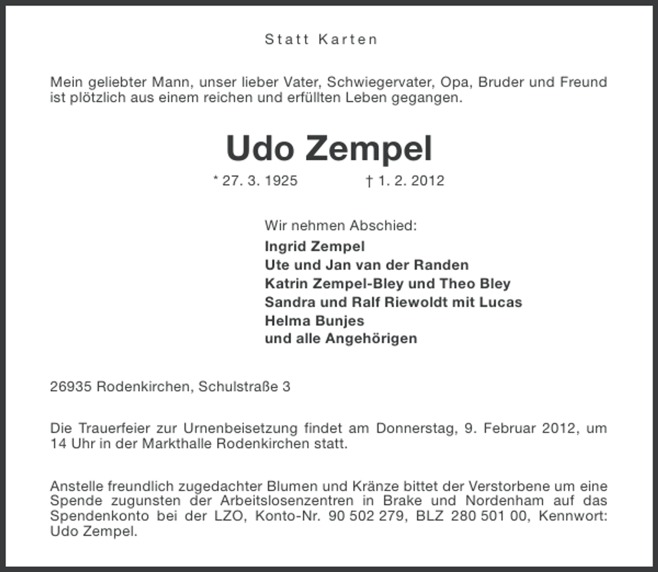 <p>Statt Karten<br />Mein geliebter Mann, unser lieber Vater, Schwiegervater, Opa, Bruder und Freund<br />ist plötzlich aus einem reichen und erfüllten Leben gegangen.</p><p>Udo Zempel<br />* 27. 3. 1925</p><p>† 1. 2. 2012</p><p>Wir nehmen Abschied:<br />Ingrid Zempel<br />Ute und Jan van der Randen<br />Katrin Zempel-Bley und Theo Bley<br />Sandra und Ralf Riewoldt mit Lucas<br />Helma Bunjes<br />und alle Angehörigen<br />26935 Rodenkirchen, Schulstraße 3<br />Die Trauerfeier zur Urnenbeisetzung findet am Donnerstag, 9. Februar 2012, um<br />14 Uhr in der Markthalle Rodenkirchen statt.<br />Anstelle freundlich zugedachter Blumen und Kränze bittet der Verstorbene um eine<br />Spende zugunsten der Arbeitslosenzentren in Brake und Nordenham auf das<br />Spendenkonto bei der LZO, Konto-Nr. 90 5079, BLZ 280 501 00, Kennwort:<br />Udo Zempel.</p>