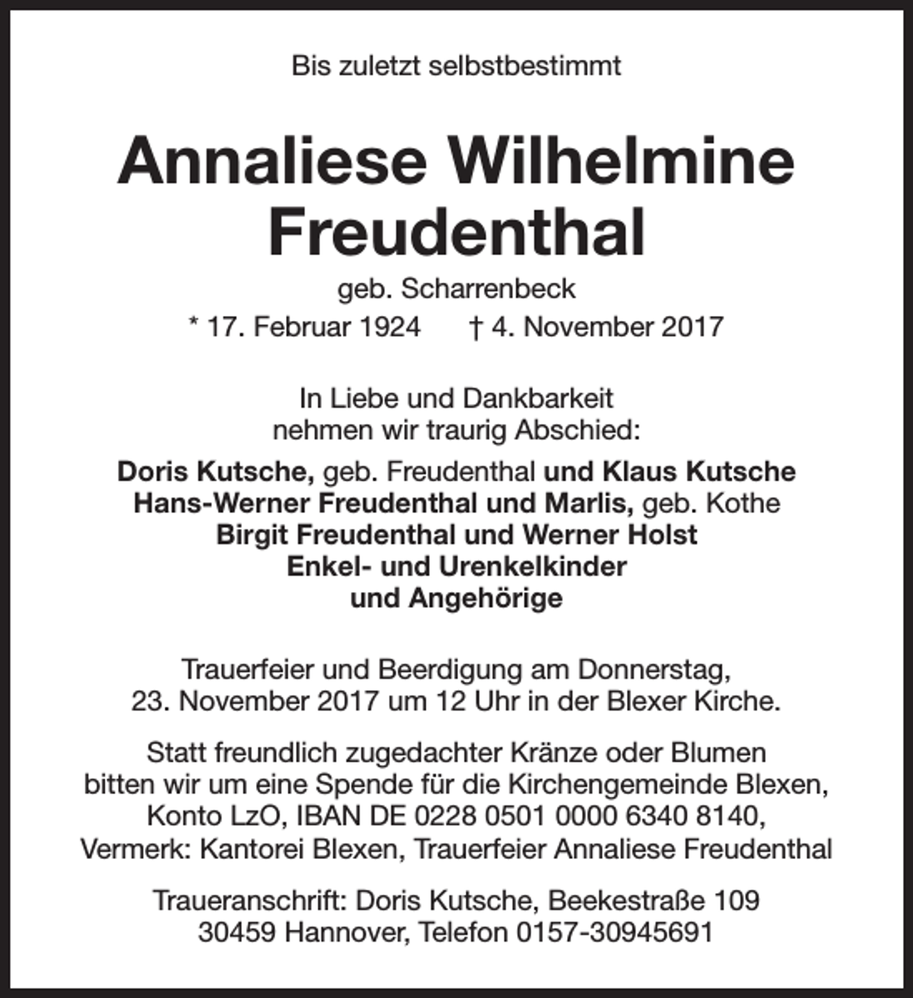 <p>Bis zuletzt selbstbestimmt</p><p>Annaliese Wilhelmine<br />Freudenthal<br />geb. Scharrenbeck<br />* 17. Februar 1924<br />† 4. November 2017<br />In Liebe und Dankbarkeit<br />nehmen wir traurig Abschied:<br />Doris Kutsche, geb. Freudenthal und Klaus Kutsche<br />Hans-Werner Freudenthal und Marlis, geb. Kothe<br />Birgit Freudenthal und Werner Holst<br />Enkel- und Urenkelkinder<br />und Angehörige<br />Trauerfeier und Beerdigung am Donnerstag,<br />23. November 2017 um 12 Uhr in der Blexer Kirche.<br />Statt freundlich zugedachter Kränze oder Blumen<br />bitten wir um eine Spende für die Kirchengemeinde Blexen,<br />Konto LzO, IBAN DE 0228 0501 0000 6340 8140,<br />Vermerk: Kantorei Blexen, Trauerfeier Annaliese Freudenthal<br />Traueranschrift: Doris Kutsche, Beekestraße 109<br />30459 Hannover, Telefon 0157-30945691</p>