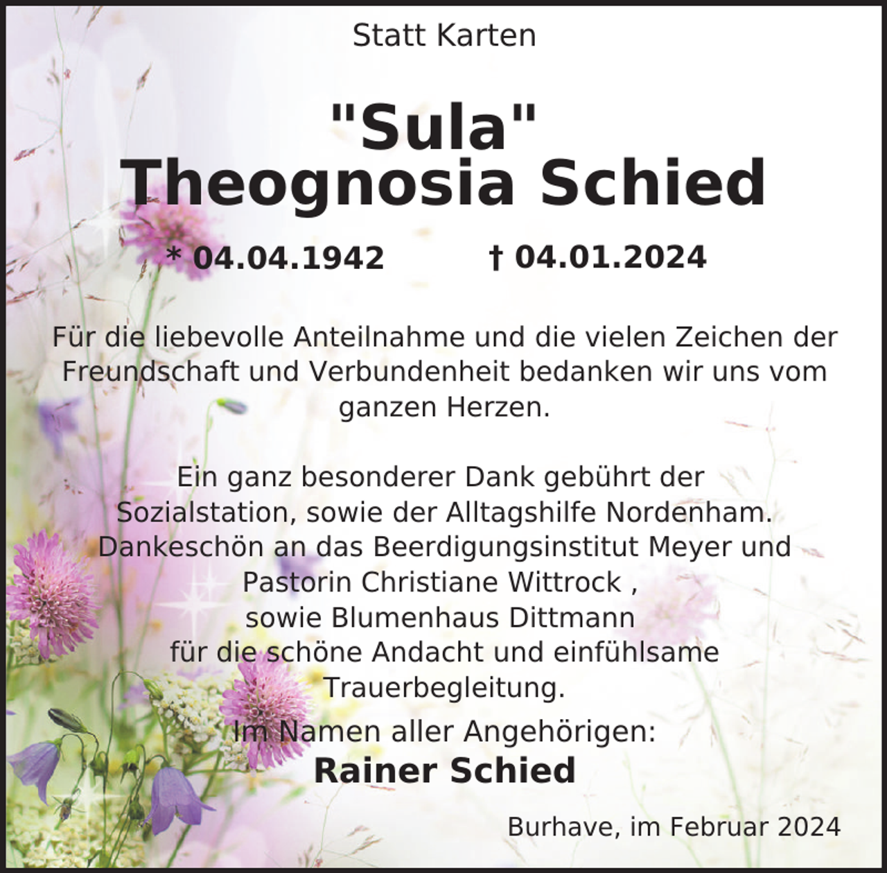 <p>Statt Karten</p><p>"Sula"<br />Theognosia Schied<br />* 04.04.1942</p><p>† 04.01.2024</p><p>Für die liebevolle Anteilnahme und die vielen Zeichen der<br />Freundschaft und Verbundenheit bedanken wir uns vom<br />ganzen Herzen.<br />Ein ganz besonderer Dank gebührt der<br />Sozialstation, sowie der Alltagshilfe Nordenham.<br />Dankeschön an das Beerdigungsinstitut Meyer und<br />Pastorin Christiane Wittrock ,<br />sowie Blumenhaus Dittmann<br />für die schöne Andacht und einfühlsame<br />Trauerbegleitung.</p><p>Im Namen aller Angehörigen:</p><p>Rainer Schied</p><p>Burhave, im Februar 2024</p>