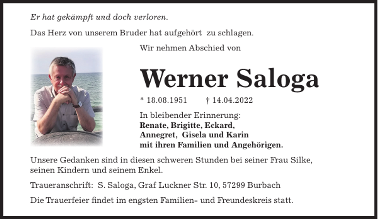 <p>Er hat gekämpft und doch verloren.<br />Das Herz von unserem Bruder hat aufgehört zu schlagen.<br />Wir nehmen Abschied von</p><p>Werner Saloga<br />* 18.08.1951</p><p>† 14.04.2022</p><p>In bleibender Erinnerung:<br />Renate, Brigitte, Eckard,<br />Annegret, Gisela und Karin<br />mit ihren Familien und Angehörigen.<br />Unsere Gedanken sind in diesen schweren Stunden bei seiner Frau Silke,<br />seinen Kindern und seinem Enkel.<br />Traueranschrift: S. Saloga, Graf Luckner Str. 10, 57299 Burbach<br />Die Trauerfeier findet im engsten Familien- und Freundeskreis statt.</p>