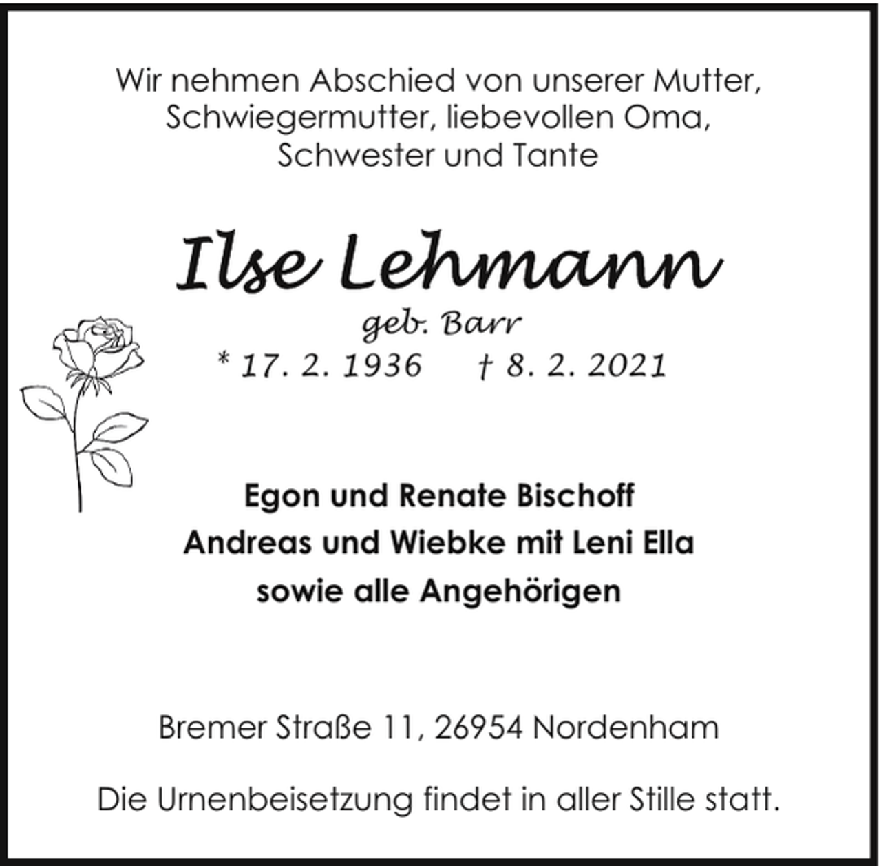 <p>Wir nehmen Abschied von unserer Mutter,<br />Schwiegermutter, liebevollen Oma,<br />Schwester und Tante</p>
<p>geb. Barr<br />* 17. 2. 1936<br />† 8. 2. 2021</p>
<p>Egon und Renate Bischoff<br />Andreas und Wiebke mit Leni Ella<br />sowie alle Angehörigen</p>
<p>Bremer Straße 11, 26954 Nordenham<br />Die Urnenbeisetzung findet in aller Stille statt.</p>