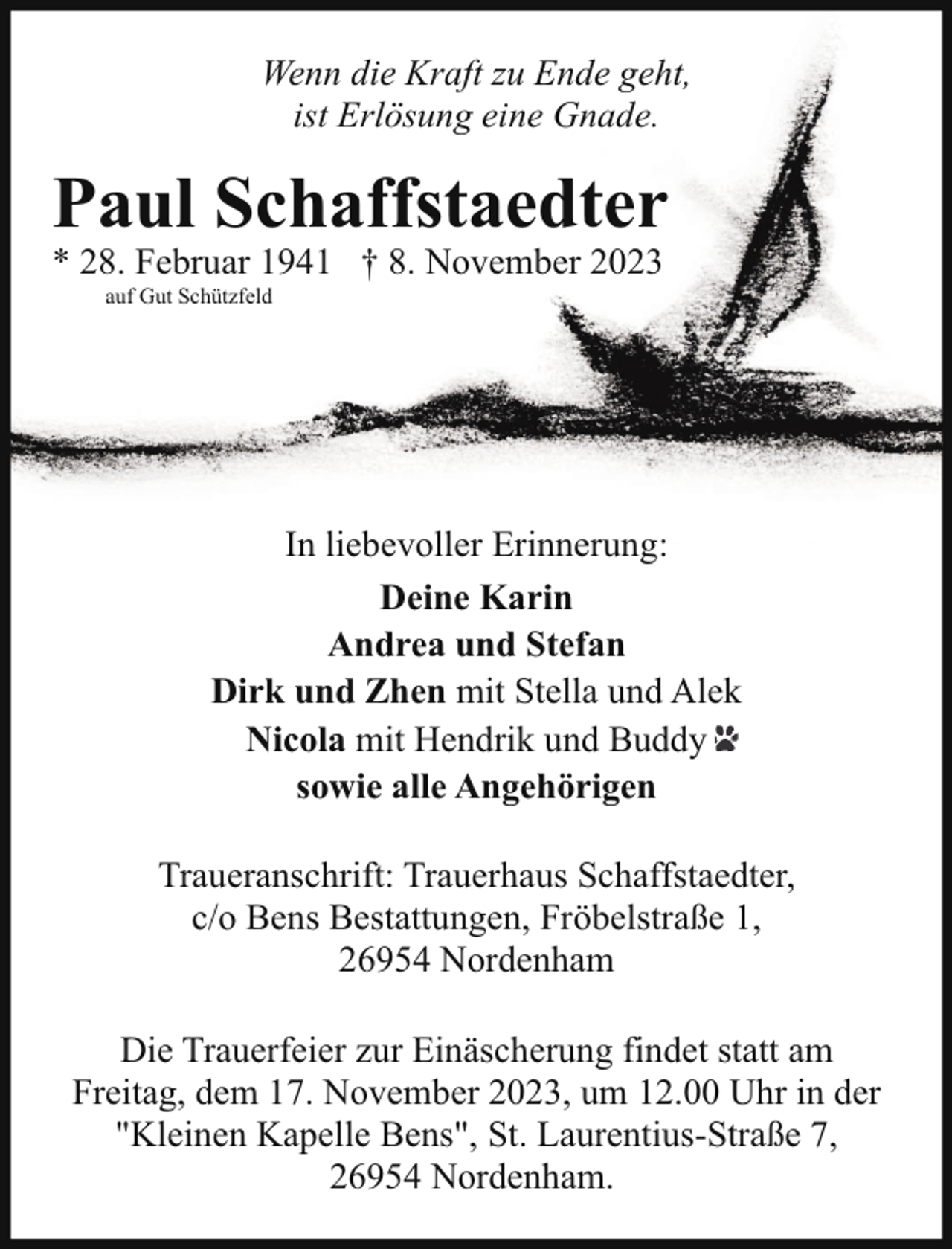<p>Wenn die Kraft zu Ende geht,<br />ist Erlösung eine Gnade.</p><p>Paul Schaffstaedter<br />* 28. Februar 1941 † 8. November 2023<br />auf Gut Schützfeld</p><p>In liebevoller Erinnerung:<br />Deine Karin<br />Andrea und Stefan<br />Dirk und Zhen mit Stella und Alek<br />Nicola mit Hendrik und Buddy<br />sowie alle Angehörigen<br />Traueranschrift: Trauerhaus Schaffstaedter,<br />c/o Bens Bestattungen, Fröbelstraße 1,<br />26954 Nordenham<br />Die Trauerfeier zur Einäscherung findet statt am<br />Freitag, dem 17. November 2023, um 12.00 Uhr in der<br />"Kleinen Kapelle Bens", St. Laurentius-Straße 7,<br />26954 Nordenham.</p>