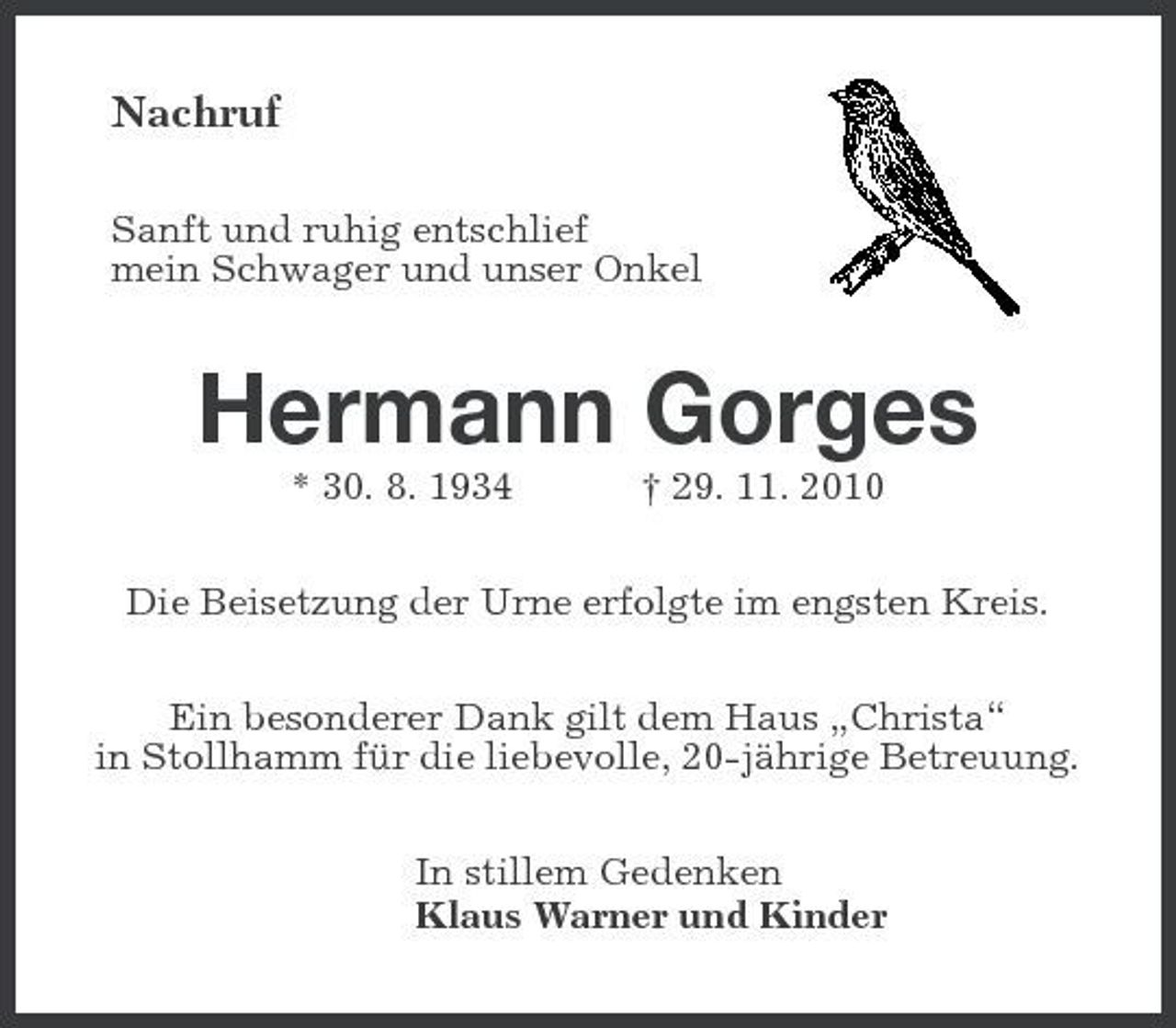 <p>Nachruf<br />Sanft und ruhig entschlief mein Schwager und unser Onkel</p><p>Hermann Gorges<br />* 30. 8. 1934 † 29. 11. 2010 Die Beisetzung der Urne erfolgte im engsten Kreis. Ein besonderer Dank gilt dem Haus „Christa“ in Stollhamm für die liebevolle, 20-jährige Betreuung. In stillem Gedenken Klaus Warner und Kinder</p>
