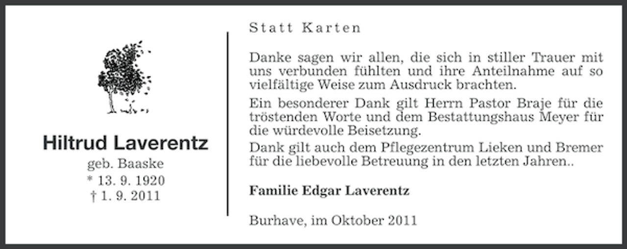 <p>Statt Karten</p><p>Hiltrud Laverentz<br />geb. Baaske<br />* 13. 9. 1920<br />† 1. 9. 2011</p><p>Danke sagen wir allen, die sich in stiller Trauer mit<br />uns verbunden fühlten und ihre Anteilnahme auf so<br />vielfältige Weise zum Ausdruck brachten.<br />Ein besonderer Dank gilt Herrn Pastor Braje für die<br />tröstenden Worte und dem Bestattungshaus Meyer für<br />die würdevolle Beisetzung.<br />Dank gilt auch dem Pflegezentrum Lieken und Bremer<br />für die liebevolle Betreuung in den letzten Jahren..<br />Familie Edgar Laverentz<br />Burhave, im Oktober 2011</p>