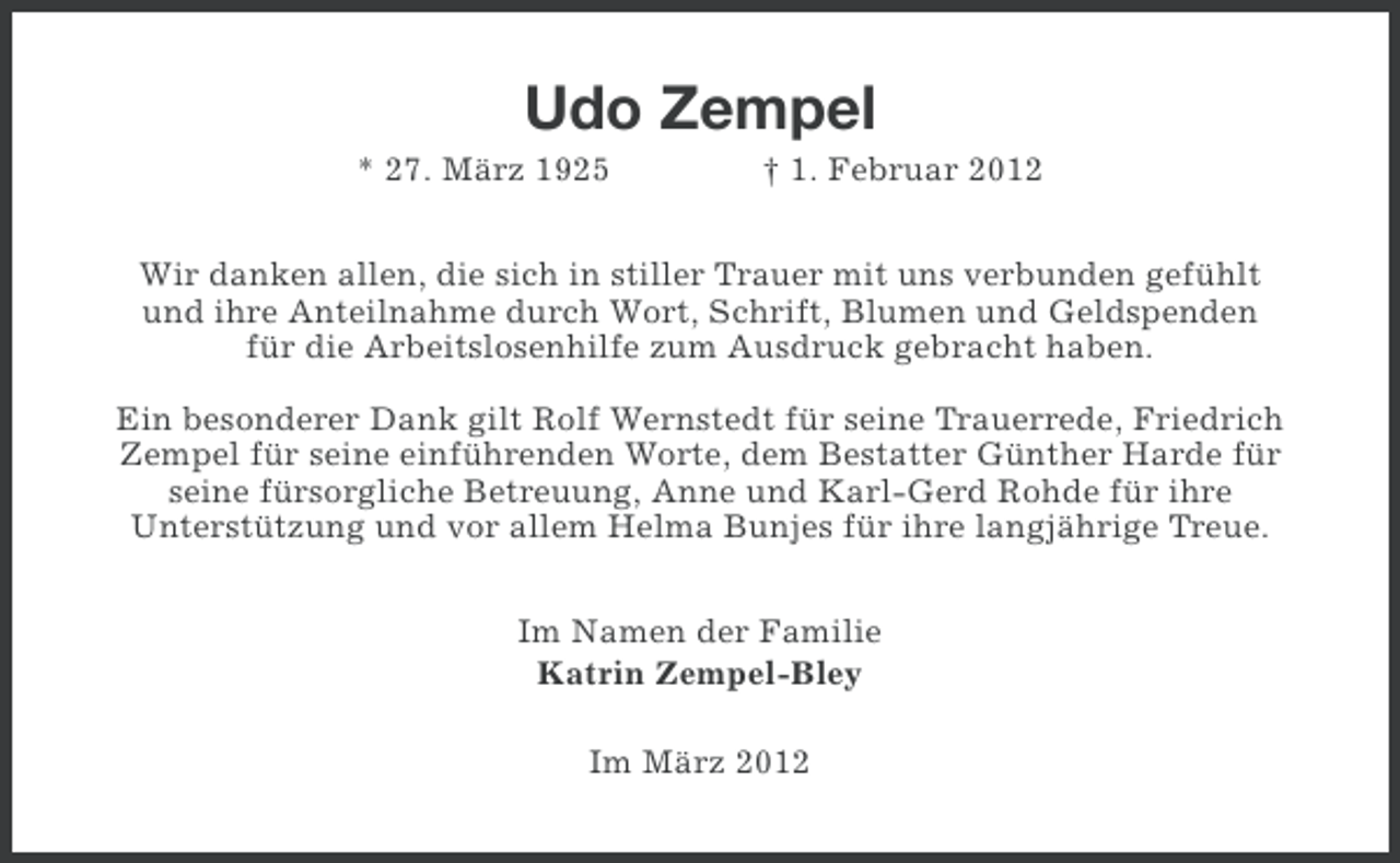 <p>Udo Zempel<br />* 27. März 1925</p><p>† 1. Februar 2012</p><p>Wir danken allen, die sich in stiller Trauer mit uns verbunden gefühlt<br />und ihre Anteilnahme durch Wort, Schrift, Blumen und Geldspenden<br />für die Arbeitslosenhilfe zum Ausdruck gebracht haben.<br />Ein besonderer Dank gilt Rolf Wernstedt für seine Trauerrede, Friedrich<br />Zempel für seine einführenden Worte, dem Bestatter Günther Harde für<br />seine fürsorgliche Betreuung, Anne und Karl-Gerd Rohde für ihre<br />Unterstützung und vor allem Helma Bunjes für ihre langjährige Treue.<br />Im Namen der Familie<br />Katrin Zempel-Bley<br />Im März 2012</p>