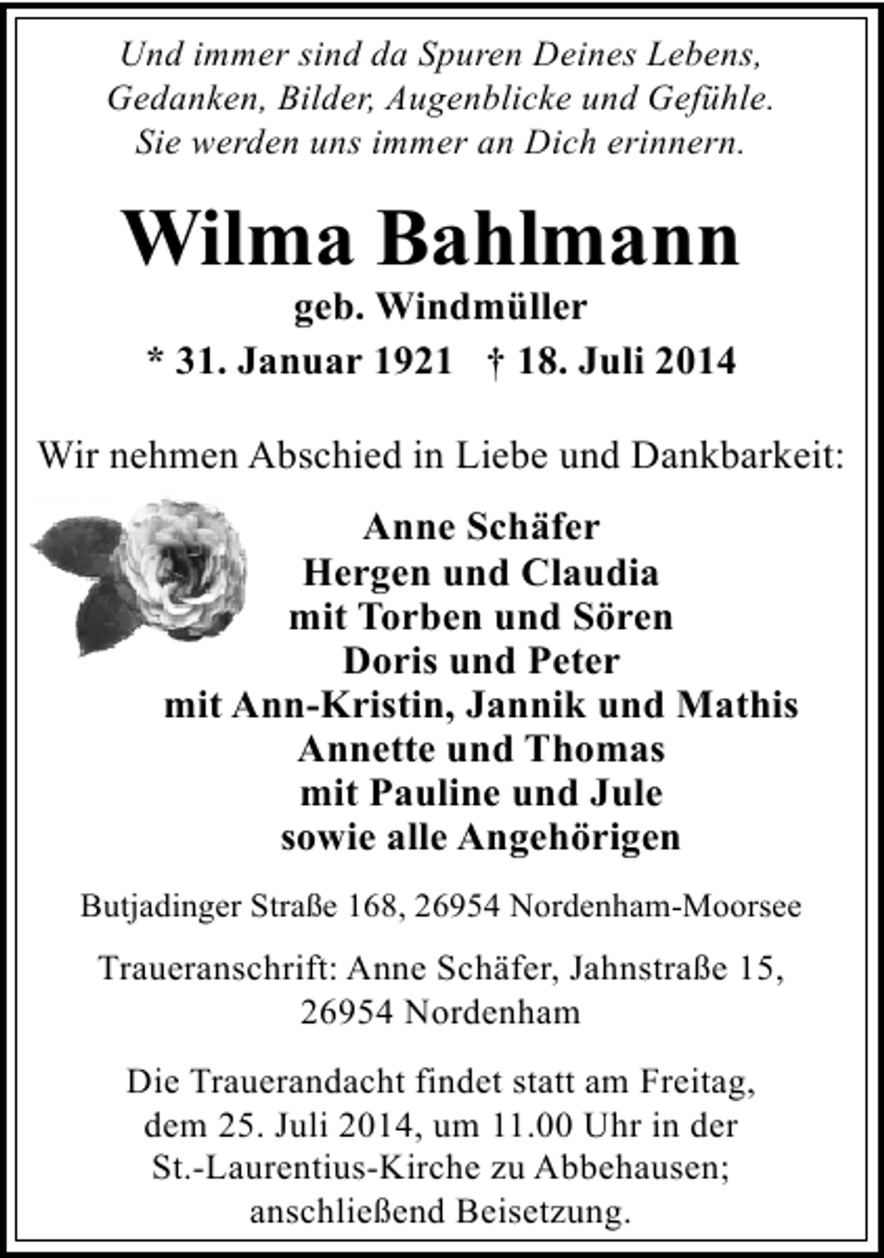 <p>Und immer sind da Spuren Deines Lebens,<br />Gedanken, Bilder, Augenblicke und Gefühle.<br />Sie werden uns immer an Dich erinnern.</p><p>Wilma Bahlmann<br />geb. Windmüller<br />* 31. Januar 1921 † 18. Juli 2014</p><p>Wir nehmen Abschied in Liebe und Dankbarkeit:<br />Anne Schäfer<br />Hergen und Claudia<br />mit Torben und Sören<br />Doris und Peter<br />mit Ann-Kristin, Jannik und Mathis<br />Annette und Thomas<br />mit Pauline und Jule<br />sowie alle Angehörigen<br />Butjadinger Straße 168, 26954 Nordenham-Moorsee</p><p>Traueranschrift: Anne Schäfer, Jahnstraße 15,<br />26954 Nordenham</p><p>Die Trauerandacht findet statt am Freitag,<br />dem 25. Juli 2014, um 11.00 Uhr in der<br />St.-Laurentius-Kirche zu Abbehausen;<br />anschließend Beisetzung.</p>