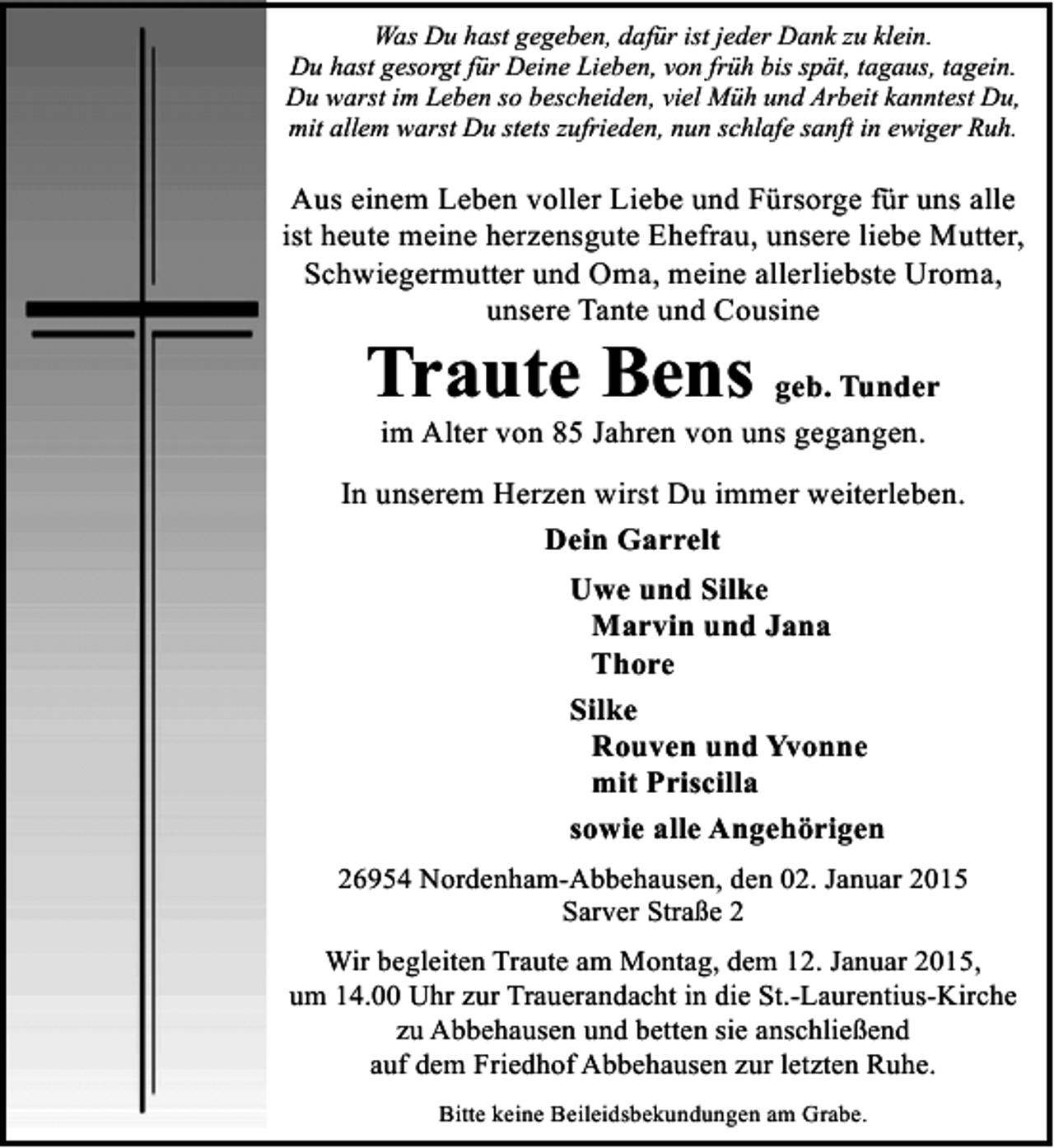 <p>Was Du hast gegeben, dafür ist jeder Dank zu klein.<br />Du hast gesorgt für Deine Lieben, von früh bis spät, tagaus, tagein.<br />Du warst im Leben so bescheiden, viel Müh und Arbeit kanntest Du,<br />mit allem warst Du stets zufrieden, nun schlafe sanft in ewiger Ruh.</p><p>Aus einem Leben voller Liebe und Fürsorge für uns alle<br />ist heute meine herzensgute Ehefrau, unsere liebe Mutter,<br />Schwiegermutter und Oma, meine allerliebste Uroma,<br />unsere Tante und Cousine</p><p>Traute Bens geb. Tunder<br />im Alter von 85 Jahren von uns gegangen.</p><p>In unserem Herzen wirst Du immer weiterleben.<br />Dein Garrelt<br />Uwe und Silke<br />Marvin und Jana<br />Thore<br />Silke<br />Rouven und Yvonne<br />mit Priscilla<br />sowie alle Angehörigen<br />26954 Nordenham-Abbehausen, den 02. Januar 2015<br />Sarver Straße 2<br />Wir begleiten Traute am Montag, dem 12. Januar 2015,<br />um 14.00 Uhr zur Trauerandacht in die St.-Laurentius-Kirche<br />zu Abbehausen und betten sie anschließend<br />auf dem Friedhof Abbehausen zur letzten Ruhe.<br />Bitte keine Beileidsbekundungen am Grabe.</p>