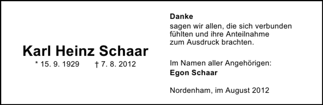 <p>Karl Heinz Schaar<br />* 15. 9. 1929</p><p>† 7. 8. 2012</p><p>Danke<br />sagen wir allen, die sich verbunden<br />fühlten und ihre Anteilnahme<br />zum Ausdruck brachten.<br />Im Namen aller Angehörigen:<br />Egon Schaar<br />Nordenham, im August 2012</p>