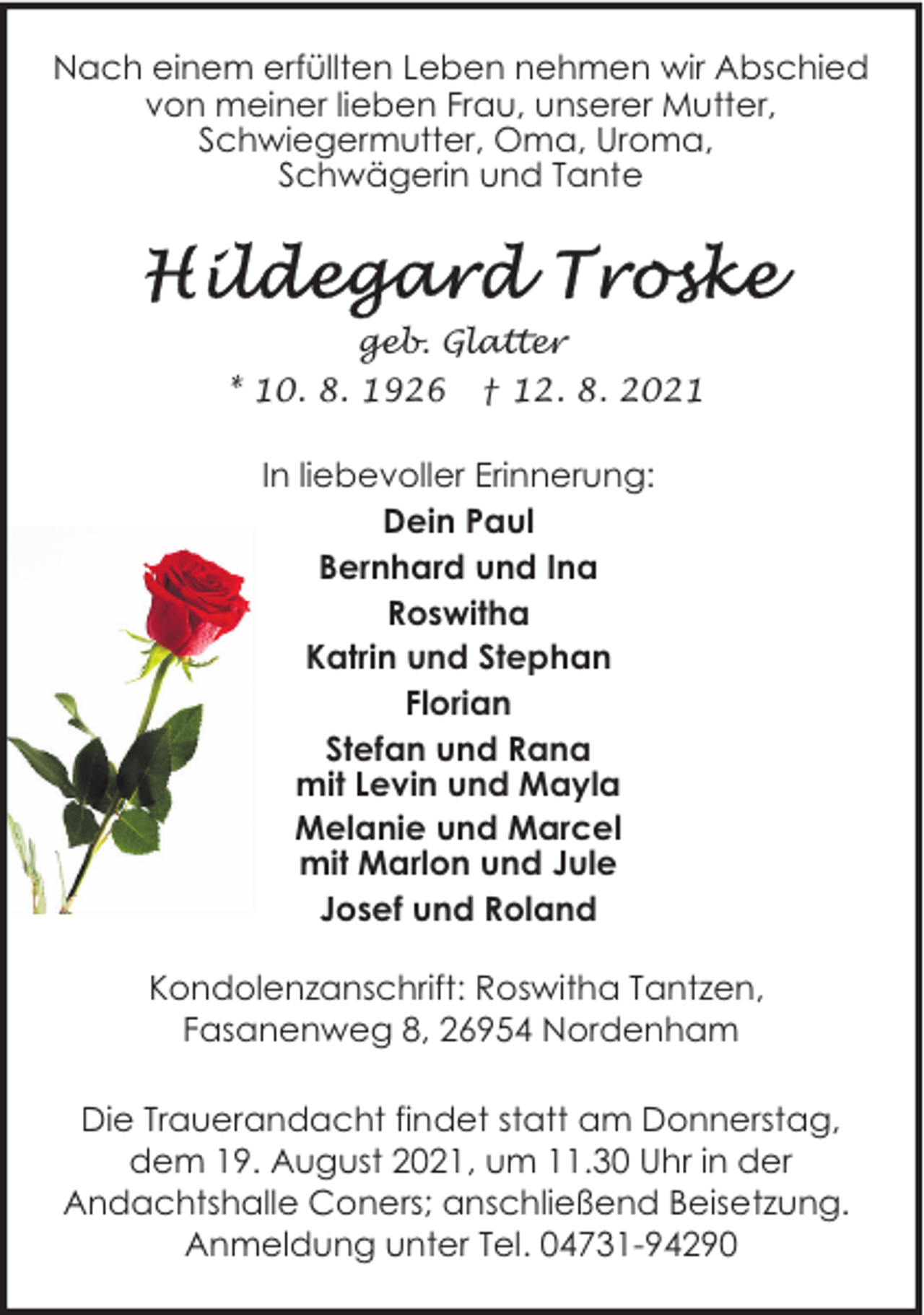<p>Nach einem erfüllten Leben nehmen wir Abschied<br />von meiner lieben Frau, unserer Mutter,<br />Schwiegermutter, Oma, Uroma,<br />Schwägerin und Tante</p><p>geb. Glatter<br />* 10. 8. 1926 † 12. 8. 2021</p><p>In liebevoller Erinnerung:<br />Dein Paul<br />Bernhard und Ina<br />Roswitha<br />Katrin und Stephan<br />Florian<br />Stefan und Rana<br />mit Levin und Mayla<br />Melanie und Marcel<br />mit Marlon und Jule<br />Josef und Roland<br />Kondolenzanschrift: Roswitha Tantzen,<br />Fasanenweg 8, 26954 Nordenham<br />Die Trauerandacht findet statt am Donnerstag,<br />dem 19. August 2021, um 11.30 Uhr in der<br />Andachtshalle Coners; anschließend Beisetzung.<br />Anmeldung unter Tel. 04731-94290</p>