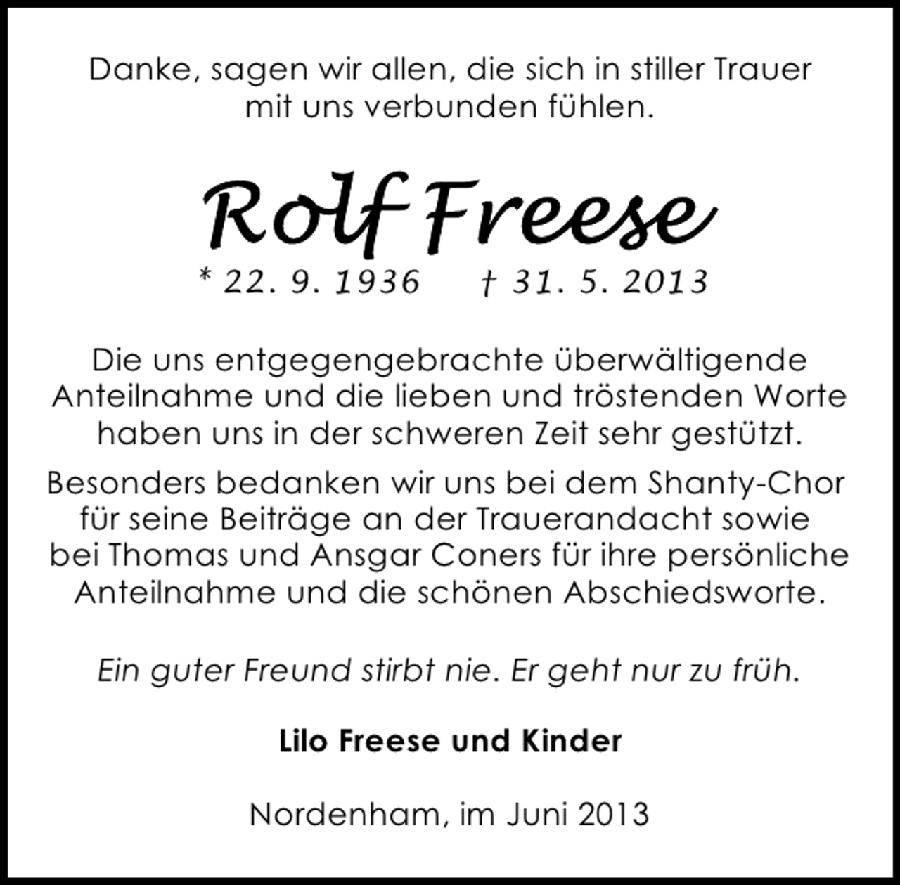 <p>Danke, sagen wir allen, die sich in stiller Trauer<br />mit uns verbunden fühlen.</p><p>* 22. 9. 1936</p><p>† 31. 5. 2013</p><p>Die uns entgegengebrachte überwältigende<br />Anteilnahme und die lieben und tröstenden Worte<br />haben uns in der schweren Zeit sehr gestützt.<br />Besonders bedanken wir uns bei dem Shanty-Chor<br />für seine Beiträge an der Trauerandacht sowie<br />bei Thomas und Ansgar Coners für ihre persönliche<br />Anteilnahme und die schönen Abschiedsworte.<br />Ein guter Freund stirbt nie. Er geht nur zu früh.<br />Lilo Freese und Kinder<br />Nordenham, im Juni 2013</p>