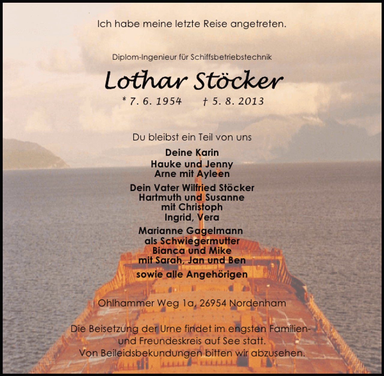 <p>Ich habe meine letzte Reise angetreten.<br />Diplom-Ingenieur für Schiffsbetriebstechnik</p><p>* 7. 6. 1954</p><p>† 5. 8. 2013</p><p>Du bleibst ein Teil von uns<br />Deine Karin<br />Hauke und Jenny<br />Arne mit Ayleen<br />Dein Vater Wilfried Stöcker<br />Hartmuth und Susanne<br />mit Christoph<br />Ingrid, Vera<br />Marianne Gagelmann<br />als Schwiegermutter<br />Bianca und Mike<br />mit Sarah, Jan und Ben<br />sowie alle Angehörigen<br />Ohlhammer Weg 1a, 26954 Nordenham<br />Die Beisetzung der Urne findet im engsten Familienund Freundeskreis auf See statt.<br />Von Beileidsbekundungen bitten wir abzusehen.</p>