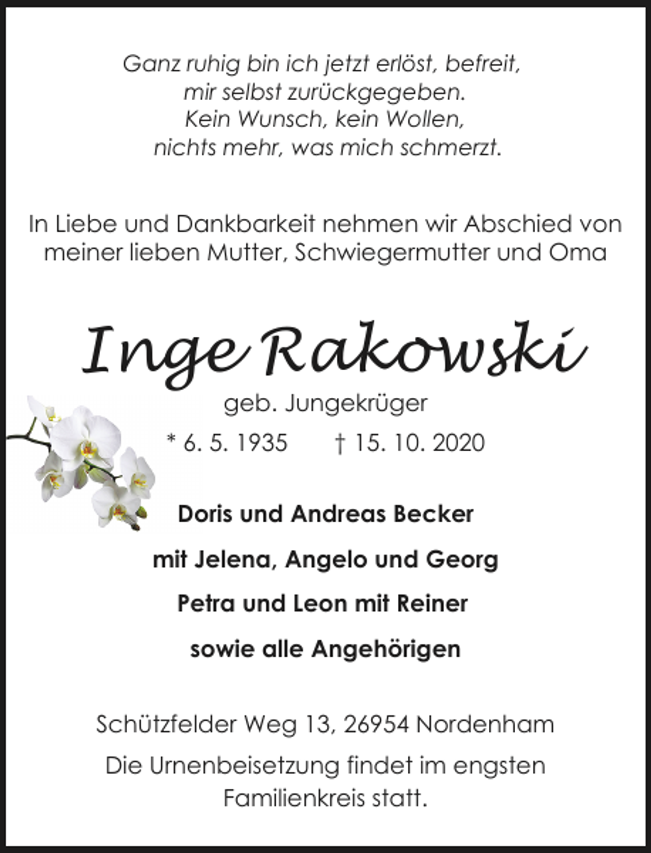 <p>Ganz ruhig bin ich jetzt erlöst, befreit,<br />mir selbst zurückgegeben.<br />Kein Wunsch, kein Wollen,<br />nichts mehr, was mich schmerzt.</p><p>In Liebe und Dankbarkeit nehmen wir Abschied von<br />meiner lieben Mutter, Schwiegermutter und Oma</p><p>Inge Rakowski<br />geb. Jungekrüger</p><p>* 6. 5. 1935</p><p>† 15. 10. 2020</p><p>Doris und Andreas Becker<br />mit Jelena, Angelo und Georg<br />Petra und Leon mit Reiner<br />sowie alle Angehörigen<br />Schützfelder Weg 13, 26954 Nordenham<br />Die Urnenbeisetzung findet im engsten<br />Familienkreis statt.</p>