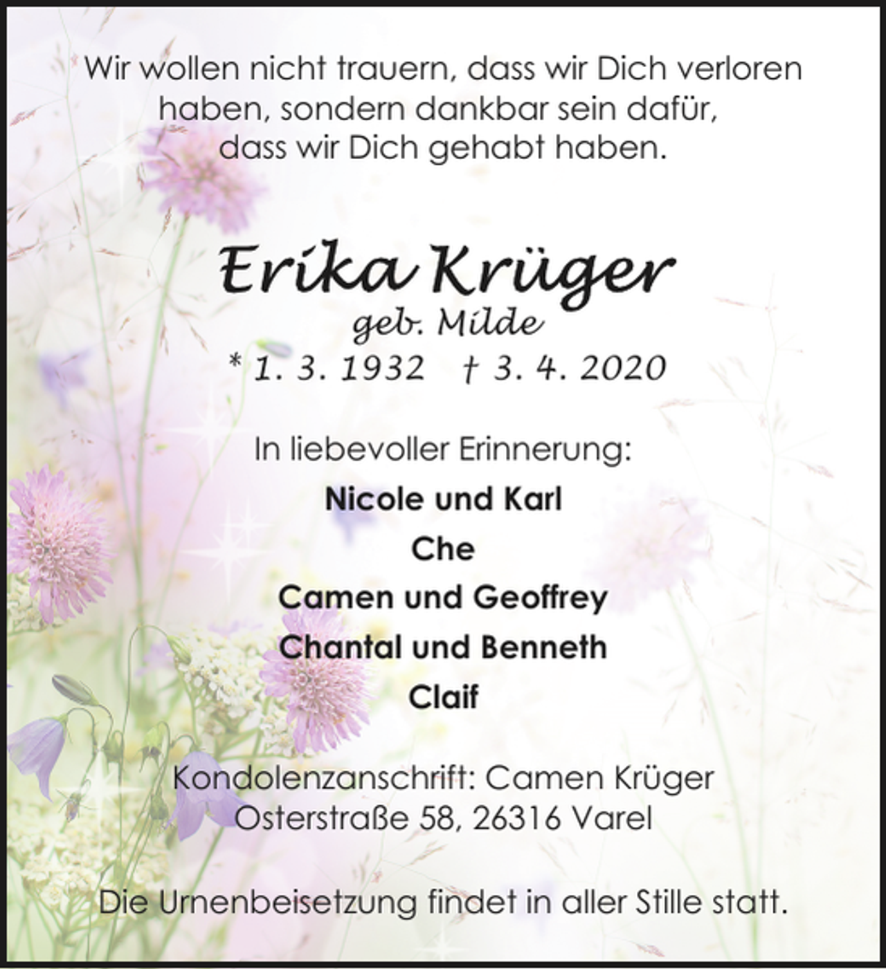 <p>Wir wollen nicht trauern, dass wir Dich verloren<br />haben, sondern dankbar sein dafür,<br />dass wir Dich gehabt haben.</p><p>geb. Milde<br />* 1. 3. 1932 † 3. 4. 2020<br />In liebevoller Erinnerung:<br />Nicole und Karl<br />Che<br />Camen und Geoffrey<br />Chantal und Benneth<br />Claif<br />Kondolenzanschrift: Camen Krüger<br />Osterstraße 58, 26316 Varel<br />Die Urnenbeisetzung findet in aller Stille statt.</p>