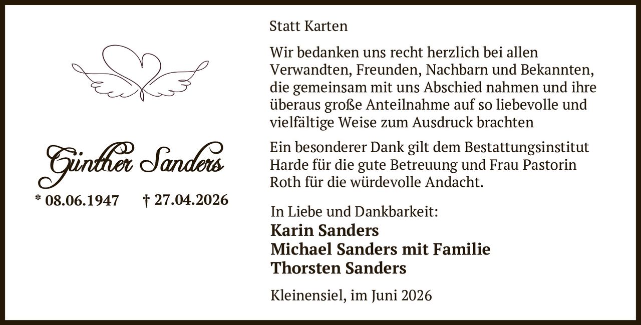 <p><strong>Statt Karten</strong></p>

<p>Wir bedanken uns recht herzlich bei allen Verwandten, Freunden, Nachbarn und Bekannten, die gemeinsam mit uns Abschied nahmen und ihre überaus große Anteilnahme auf so liebevolle und vielfältige Weise zum Ausdruck brachten</p>

<p><strong>Günther Sanders</strong><br>* 08.06.1947 † 27.04.2026</p>

<p><strong>In Liebe und Dankbarkeit:</strong><br><strong>Karin Sanders</strong><br><strong>Michael Sanders mit Familie</strong><br><strong>Thorsten Sanders</strong></p>

<p>Kleinensiel, im Juni 2026</p>

<p>Ein besonderer Dank gilt dem Bestattungsinstitut Harde für die gute Betreuung und Frau Pastorin Roth für die würdevolle Andacht.</p>
