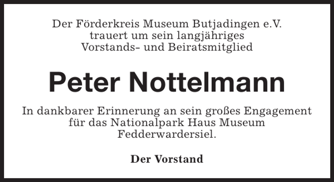 <p>Der Förderkreis Museum Butjadingen e.V.<br />trauert um sein langjähriges<br />Vorstands- und Beiratsmitglied</p><p>Peter Nottelmann<br />In dankbarer Erinnerung an sein großes Engagement<br />für das Nationalpark Haus Museum<br />Fedderwardersiel.<br />Der Vorstand</p>