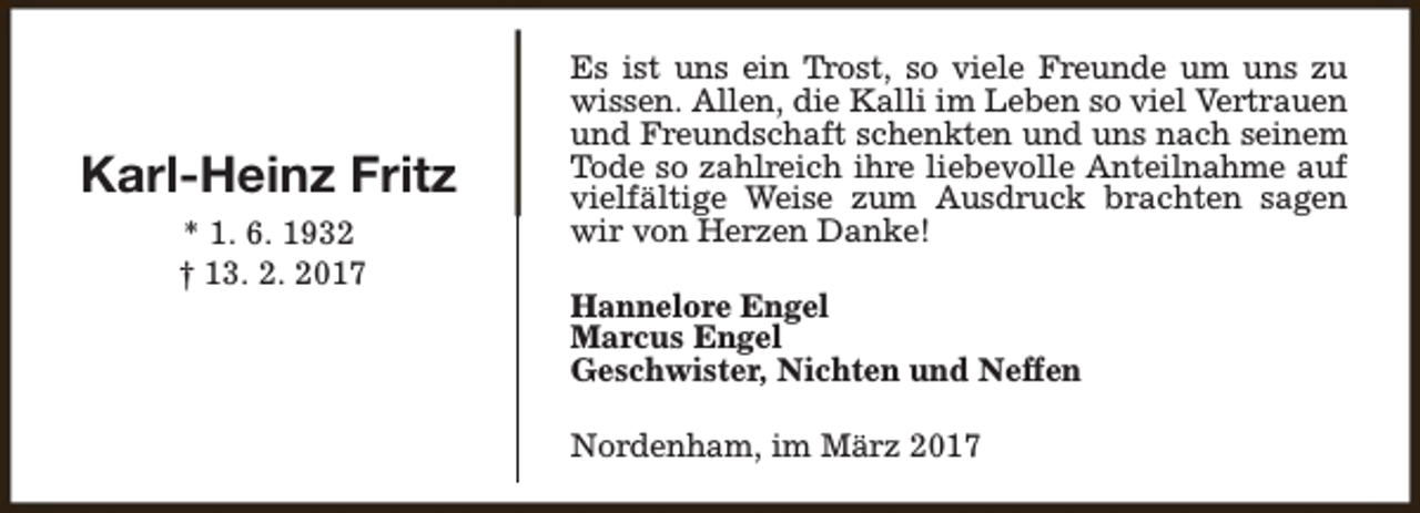 <p>Karl-Heinz Fritz<br />* 1. 6. 1932<br />† 13. 2. 2017</p><p>Es ist uns ein Trost, so viele Freunde um uns zu<br />wissen. Allen, die Kalli im Leben so viel Vertrauen<br />und Freundschaft schenkten und uns nach seinem<br />Tode so zahlreich ihre liebevolle Anteilnahme auf<br />vielfältige Weise zum Ausdruck brachten sagen<br />wir von Herzen Danke!<br />Hannelore Engel<br />Marcus Engel<br />Geschwister, Nichten und Neffen<br />Nordenham, im März 2017</p>