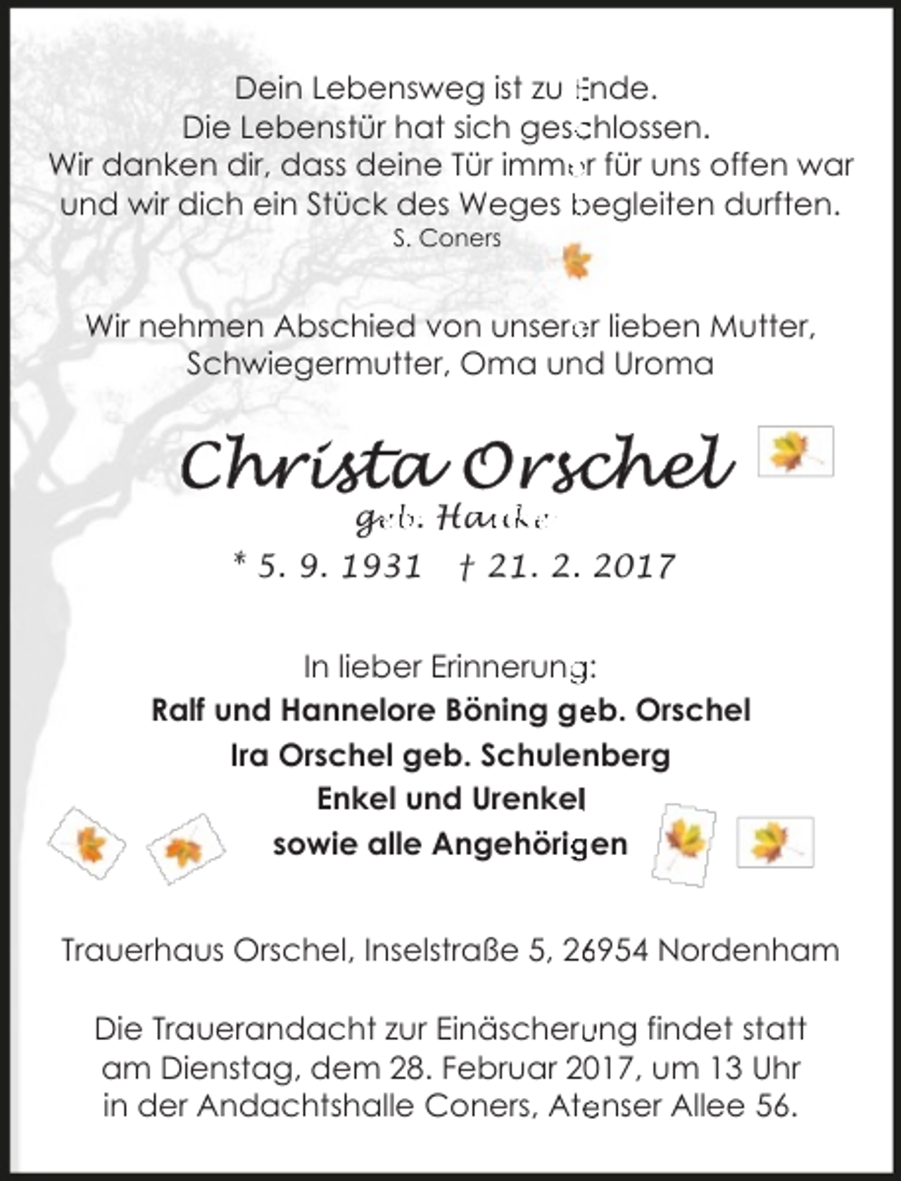 <p>Dein Lebensweg ist zu Ende.<br />chlossen.<br />Die Lebenstür hat sich gesc<br />Wir danken dir, dass deine Tür imme<br />er für uns offen war<br />und wir dich ein Stück des Weges begleiten durften.<br />S. Coners</p><p>er lieben Mutter,<br />Wir nehmen Abschied von unsere<br />Schwiegermutter, Oma und Uroma</p><p>ge<br />g<br />eb. Hau<br />auke<br />* 5. 9. 1931</p><p>† 21. 2. 2017</p><p>In lieber Erinnerung<br />g:<br />Ralf und Hannelore Böning ge<br />eb. Orschel<br />Ira Orschel geb. Schulenberg<br />Enkel und Urenkell<br />sowie alle Angehörig<br />gen<br />Trauerhaus Orschel, Inselstraße 5, 2954 Nordenham<br />Die Trauerandacht zur Einäscheru<br />ung findet statt<br />am Dienstag, dem 28. Februar 2017, um 13 Uhr<br />enser Allee 56.<br />in der Andachtshalle Coners, Ate</p>