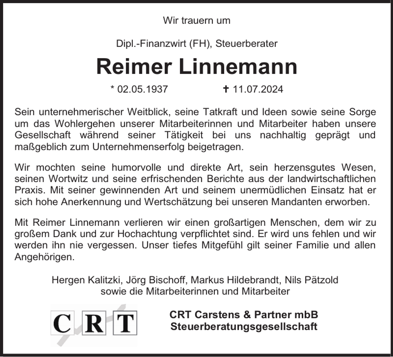 <p>Wir trauern um<br />Dipl.-Finanzwirt (FH), Steuerberater</p><p>Reimer Linnemann<br />* 02.05.1937</p><p>11.07.2024</p><p>Sein unternehmerischer Weitblick, seine Tatkraft und Ideen sowie seine Sorge<br />um das Wohlergehen unserer Mitarbeiterinnen und Mitarbeiter haben unsere<br />Gesellschaft während seiner Tätigkeit bei uns nachhaltig geprägt und<br />maßgeblich zum Unternehmenserfolg beigetragen.<br />Wir mochten seine humorvolle und direkte Art, sein herzensgutes Wesen,<br />seinen Wortwitz und seine erfrischenden Berichte aus der landwirtschaftlichen<br />Praxis. Mit seiner gewinnenden Art und seinem unermüdlichen Einsatz hat er<br />sich hohe Anerkennung und Wertschätzung bei unseren Mandanten erworben.<br />Mit Reimer Linnemann verlieren wir einen großartigen Menschen, dem wir zu<br />großem Dank und zur Hochachtung verpflichtet sind. Er wird uns fehlen und wir<br />werden ihn nie vergessen. Unser tiefes Mitgefühl gilt seiner Familie und allen<br />Angehörigen.<br />Hergen Kalitzki, Jörg Bischoff, Markus Hildebrandt, Nils Pätzold<br />sowie die Mitarbeiterinnen und Mitarbeiter</p><p>CRT Carstens &amp; Partner mbB<br />Steuerberatungsgesellschaft</p>