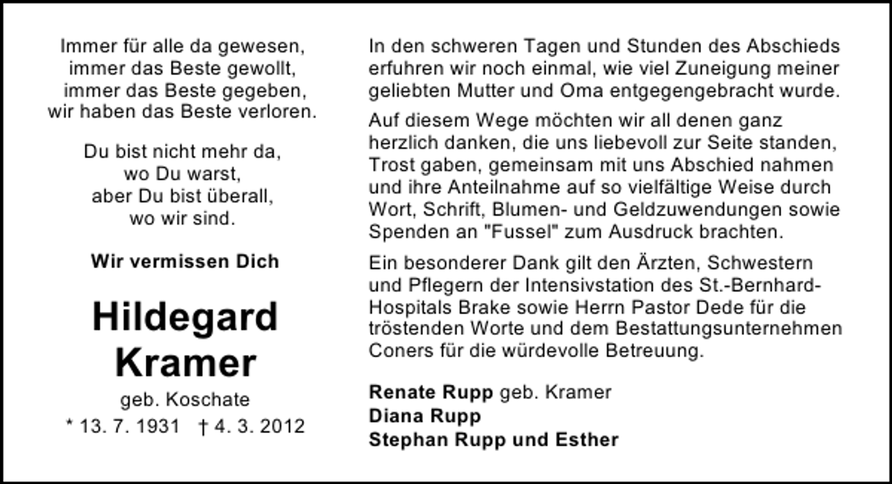 <p>Immer für alle da gewesen,<br />immer das Beste gewollt,<br />immer das Beste gegeben,<br />wir haben das Beste verloren.<br />Du bist nicht mehr da,<br />wo Du warst,<br />aber Du bist überall,<br />wo wir sind.<br />Wir vermissen Dich</p><p>Hildegard<br />Kramer</p><p>geb. Koschate<br />* 13. 7. 1931 † 4. 3. 2012</p><p>In den schweren Tagen und Stunden des Abschieds<br />erfuhren wir noch einmal, wie viel Zuneigung meiner<br />geliebten Mutter und Oma entgegengebracht wurde.<br />Auf diesem Wege möchten wir all denen ganz<br />herzlich danken, die uns liebevoll zur Seite standen,<br />Trost gaben, gemeinsam mit uns Abschied nahmen<br />und ihre Anteilnahme auf so vielfältige Weise durch<br />Wort, Schrift, Blumen- und Geldzuwendungen sowie<br />Spenden an "Fussel" zum Ausdruck brachten.<br />Ein besonderer Dank gilt den Ärzten, Schwestern<br />und Pflegern der Intensivstation des St.-BernhardHospitals Brake sowie Herrn Pastor Dede für die<br />tröstenden Worte und dem Bestattungsunternehmen<br />Coners für die würdevolle Betreuung.<br />Renate Rupp geb. Kramer<br />Diana Rupp<br />Stephan Rupp und Esther</p>