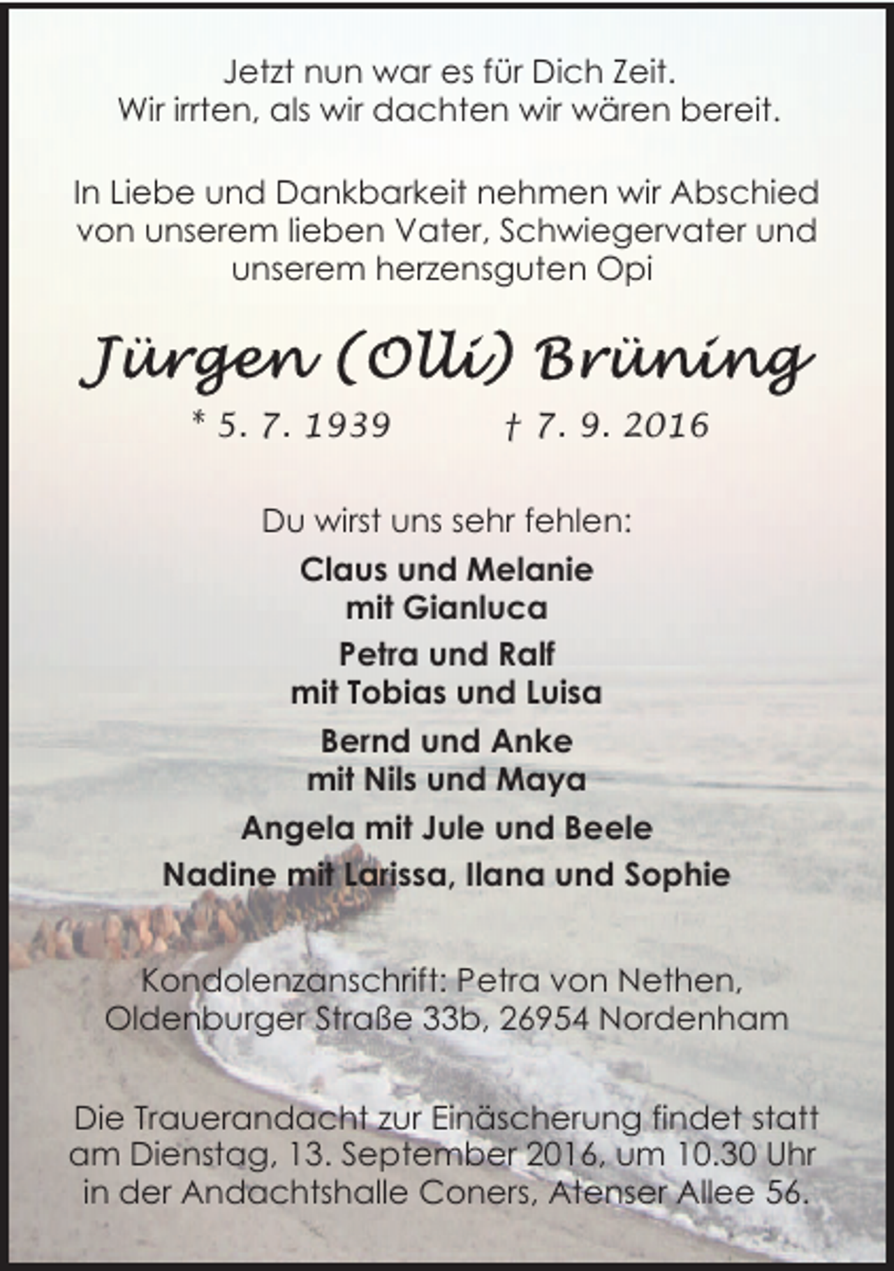 <p>Jetzt nun war es für Dich Zeit.<br />Wir irrten, als wir dachten wir wären bereit.<br />In Liebe und Dankbarkeit nehmen wir Abschied<br />von unserem lieben Vater, Schwiegervater und<br />unserem herzensguten Opi</p>
<p>* 5. 7. 1939</p>
<p>† 7. 9. 2016</p>
<p>Du wirst uns sehr fehlen:<br />Claus und Melanie<br />mit Gianluca<br />Petra und Ralf<br />mit Tobias und Luisa<br />Bernd und Anke<br />mit Nils und Maya<br />Angela mit Jule und Beele<br />Nadine mit Larissa, Ilana und Sophie<br />Kondolenzanschrift: Petra von Nethen,<br />Oldenburger Straße 33b, 26954 Nordenham<br />Die Trauerandacht zur Einäscherung findet statt<br />am Dienstag, 13. September 2016, um 10.30 Uhr<br />in der Andachtshalle Coners, Atenser Allee 56.</p>