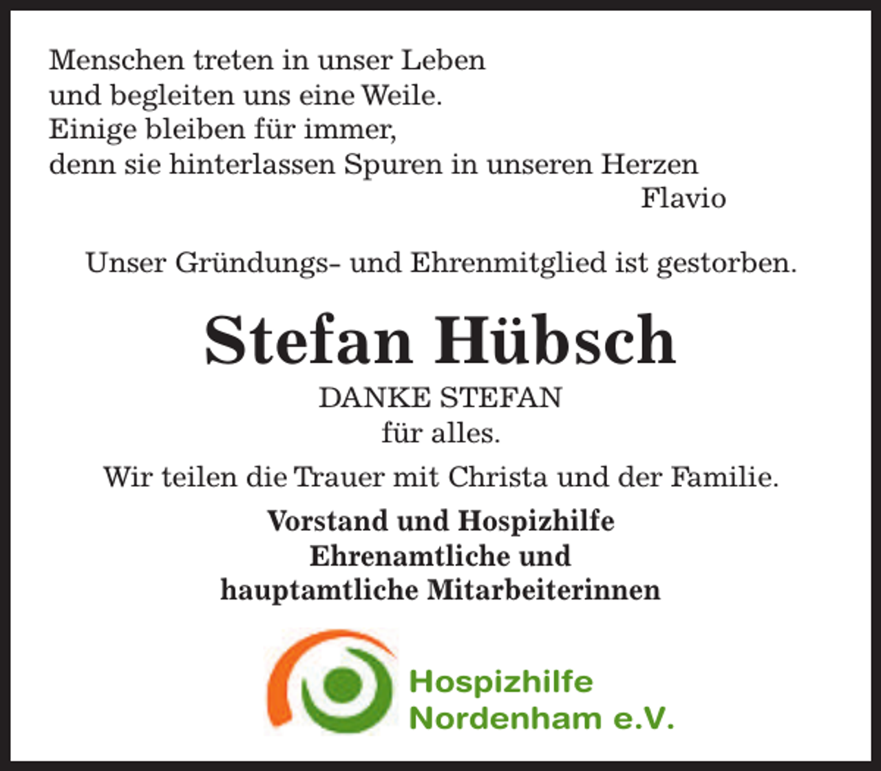 <p>Menschen treten in unser Leben<br />und begleiten uns eine Weile.<br />Einige bleiben für immer,<br />denn sie hinterlassen Spuren in unseren Herzen<br />Flavio<br />Unser Gründungs- und Ehrenmitglied ist gestorben.</p><p>Stefan Hübsch<br />DANKE STEFAN<br />für alles.</p><p>Wir teilen die Trauer mit Christa und der Familie.<br />Vorstand und Hospizhilfe<br />Ehrenamtliche und<br />hauptamtliche Mitarbeiterinnen</p><p>Hospizhilfe<br />Nordenham e.V.</p>