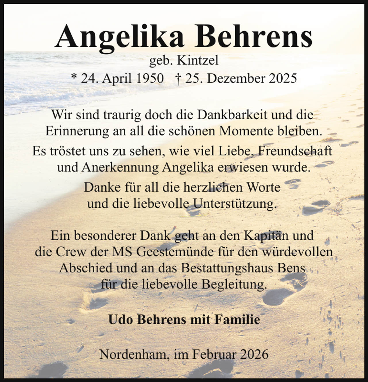 <p>Angelika Behrens<br />geb. Kintzel<br />* 24. April 1950 † 25. Dezember 2025</p><p>Wir sind traurig doch die Dankbarkeit und die<br />Erinnerung an all die schönen Momente bleiben.<br />Es tröstet uns zu sehen, wie viel Liebe, Freundschaft<br />und Anerkennung Angelika erwiesen wurde.<br />Danke für all die herzlichen Worte<br />und die liebevolle Unterstützung.<br />Ein besonderer Dank geht an den Kapitän und<br />die Crew der MS Geestemünde für den würdevollen<br />Abschied und an das Bestattungshaus Bens<br />für die liebevolle Begleitung.<br />Udo Behrens mit Familie<br />Nordenham, im Februar 2026</p>