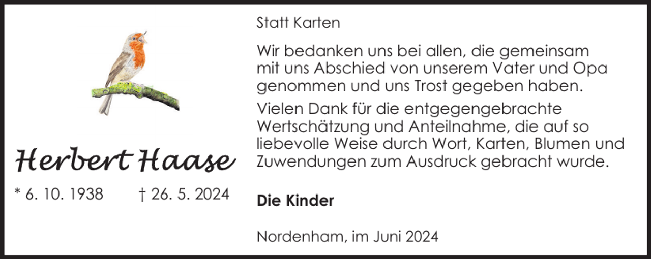 <p>Statt Karten</p>
<p>Wir bedanken uns bei allen, die gemeinsam<br />mit uns Abschied von unserem Vater und Opa<br />genommen und uns Trost gegeben haben.<br />Vielen Dank für die entgegengebrachte<br />Wertschätzung und Anteilnahme, die auf so<br />liebevolle Weise durch Wort, Karten, Blumen und<br />Zuwendungen zum Ausdruck gebracht wurde.<br />* 6. 10. 1938</p>
<p>† 26. 5. 2024</p>
<p>Die Kinder<br />Nordenham, im Juni 2024</p>