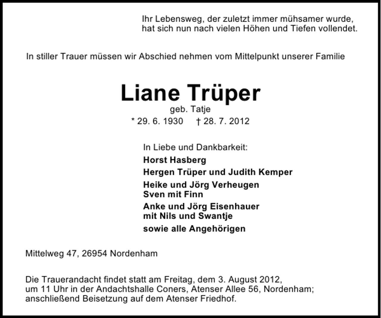 <p>Ihr Lebensweg, der zuletzt immer mÃ¼hsamer wurde,<br />hat sich nun nach vielen HÃ¶hen und Tiefen vollendet.<br />In stiller Trauer mÃ¼ssen wir Abschied nehmen vom Mittelpunkt unserer Familie</p><p>Liane TrÃ¼per<br />geb. Tatje<br />* 29. 6. 1930 Â† 28. 7. 2012</p><p>In Liebe und Dankbarkeit:<br />Horst Hasberg<br />Hergen TrÃ¼per und Judith Kemper<br />Heike und JÃ¶rg Verheugen<br />Sven mit Finn<br />Anke und JÃ¶rg Eisenhauer<br />mit Nils und Swantje<br />sowie alle AngehÃ¶rigen<br />Mittelweg 47, 26954 Nordenham<br />Die Trauerandacht findet statt am Freitag, dem 3. August 2012,<br />um 11 Uhr in der Andachtshalle Coners, Atenser Allee 56, Nordenham;<br />anschlieÃŸend Beisetzung auf dem Atenser Friedhof.</p>