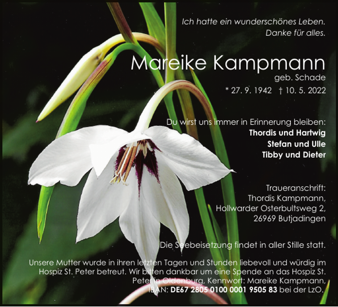 <p>Ich hatte ein wunderschönes Leben.<br />Danke für alles.</p><p>Mareike Kampmann</p><p>geb. Schade</p><p>* 27. 9. 1942 † 10. 5. 2022</p><p>Du wirst uns immer in Erinnerung bleiben:<br />Thordis und Hartwig<br />Stefan und Ulle<br />Tibby und Dieter</p><p>Traueranschrift:<br />Thordis Kampmann,<br />Hollwarder Osterbultsweg 2,<br />26969 Butjadingen<br />Die Seebeisetzung findet in aller Stille statt.<br />Unsere Mutter wurde in ihren letzten Tagen und Stunden liebevoll und würdig im<br />Hospiz St. Peter betreut. Wir bitten dankbar um eine Spende an das Hospiz St.<br />Peter in Oldenburg, Kennwort: Mareike Kampmann,<br />IBAN: DE67 2805 0101 9505 83 bei der LzO.</p>