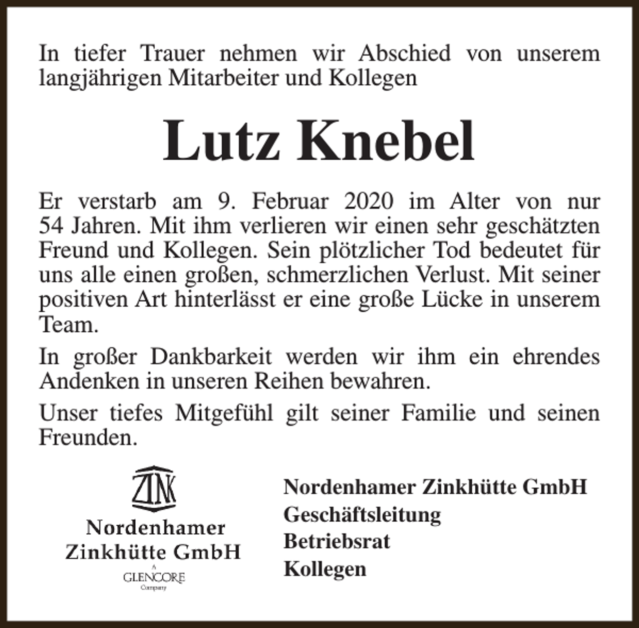 <p>In tiefer Trauer nehmen wir Abschied von unserem<br />langjährigen Mitarbeiter und Kollegen</p><p>Lutz Knebel<br />Er verstarb am 9. Februar 2020 im Alter von nur<br />54 Jahren. Mit ihm verlieren wir einen sehr geschätzten<br />Freund und Kollegen. Sein plötzlicher Tod bedeutet für<br />uns alle einen großen, schmerzlichen Verlust. Mit seiner<br />positiven Art hinterlässt er eine große Lücke in unserem<br />Team.<br />In großer Dankbarkeit werden wir ihm ein ehrendes<br />Andenken in unseren Reihen bewahren.<br />Unser tiefes Mitgefühl gilt seiner Familie und seinen<br />Freunden.<br />Nordenhamer Zinkhütte GmbH<br />Geschäftsleitung<br />Betriebsrat<br />Kollegen</p>