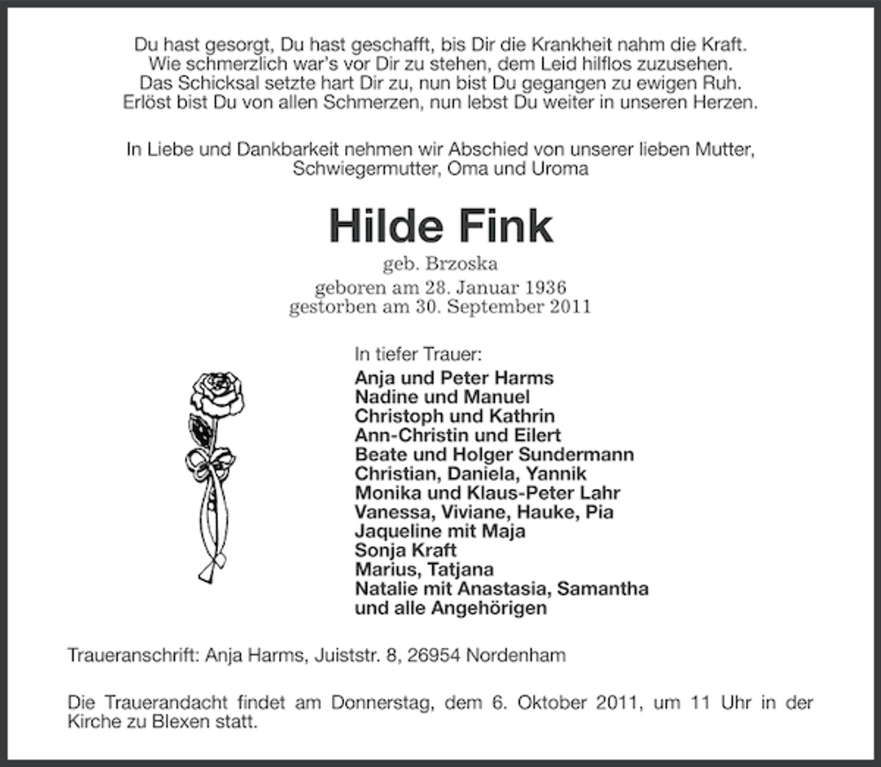 <p>Du hast gesorgt, Du hast geschafft, bis Dir die Krankheit nahm die Kraft.<br />Wie schmerzlich war’s vor Dir zu stehen, dem Leid hilflos zuzusehen.<br />Das Schicksal setzte hart Dir zu, nun bist Du gegangen zu ewigen Ruh.<br />Erlöst bist Du von allen Schmerzen, nun lebst Du weiter in unseren Herzen.<br />In Liebe und Dankbarkeit nehmen wir Abschied von unserer lieben Mutter,<br />Schwiegermutter, Oma und Uroma</p>
<p>Hilde Fink<br />geb. Brzoska<br />geboren am 28. Januar 1936<br />gestorben am 30. September 2011<br />In tiefer Trauer:<br />Anja und Peter Harms<br />Nadine und Manuel<br />Christoph und Kathrin<br />Ann-Christin und Eilert<br />Beate und Holger Sundermann<br />Christian, Daniela, Yannik<br />Monika und Klaus-Peter Lahr<br />Vanessa, Viviane, Hauke, Pia<br />Jaqueline mit Maja<br />Sonja Kraft<br />Marius, Tatjana<br />Natalie mit Anastasia, Samantha<br />und alle Angehörigen<br />Traueranschrift: Anja Harms, Juiststr. 8, 26954 Nordenham<br />Die Trauerandacht findet am Donnerstag, dem 6. Oktober 2011, um 11 Uhr in der<br />Kirche zu Blexen statt.</p>