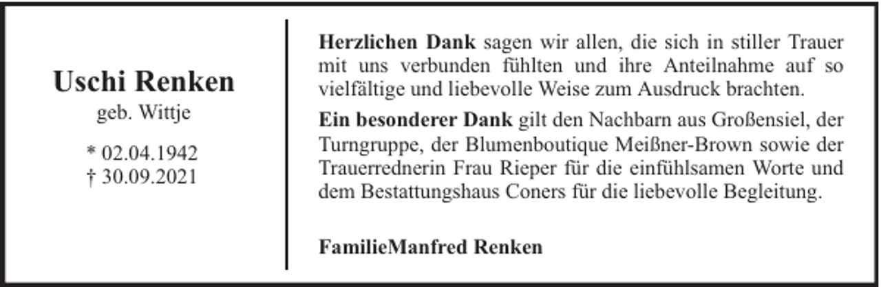 <p>Uschi Renken<br />geb. Wittje</p><p>* 02.04.1942<br />† 30.09.2021</p><p>Herzlichen Dank sagen wir allen, die sich in stiller Trauer<br />mit uns verbunden fühlten und ihre Anteilnahme auf so<br />vielfältige und liebevolle Weise zum Ausdruck brachten.<br />Ein besonderer Dank gilt den Nachbarn aus Großensiel, der<br />Turngruppe, der Blumenboutique Meißner-Brown sowie der<br />Trauerrednerin Frau Rieper für die einfühlsamen Worte und<br />dem Bestattungshaus Coners für die liebevolle Begleitung.<br />FamilieManfred Renken</p>