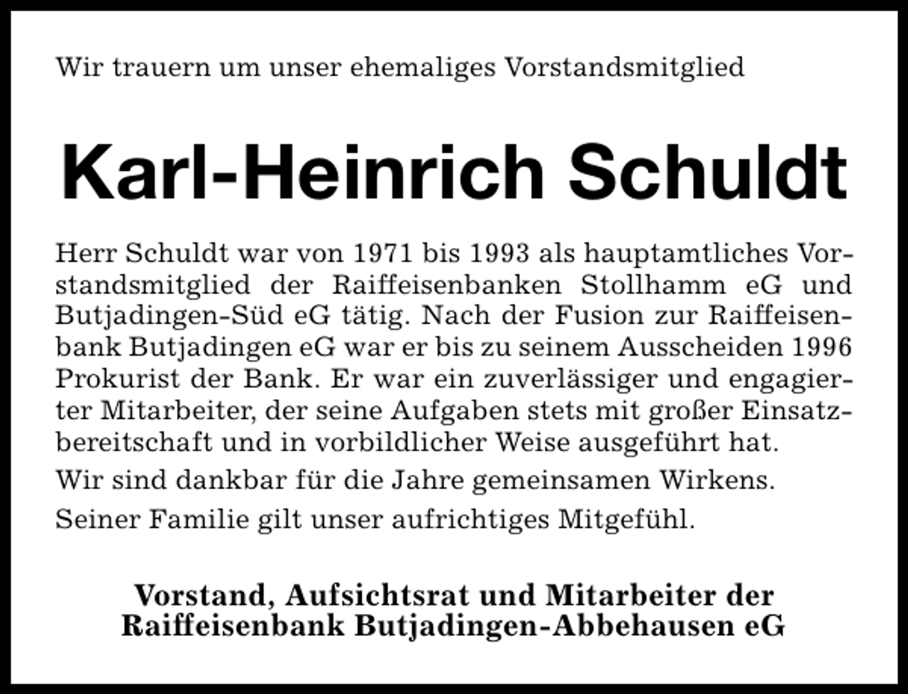 <p>Wir trauern um unser ehemaliges Vorstandsmitglied</p><p>Karl-Heinrich Schuldt<br />Herr Schuldt war von 1971 bis 1993 als hauptamtliches Vorstandsmitglied der Raiffeisenbanken Stollhamm eG und<br />Butjadingen-Süd eG tätig. Nach der Fusion zur Raiffeisenbank Butjadingen eG war er bis zu seinem Ausscheiden 1996<br />Prokurist der Bank. Er war ein zuverlässiger und engagierter Mitarbeiter, der seine Aufgaben stets mit großer Einsatzbereitschaft und in vorbildlicher Weise ausgeführt hat.<br />Wir sind dankbar für die Jahre gemeinsamen Wirkens.<br />Seiner Familie gilt unser aufrichtiges Mitgefühl.</p><p>Vorstand, Aufsichtsrat und Mitarbeiter der<br />Raiffeisenbank Butjadingen-Abbehausen eG</p>