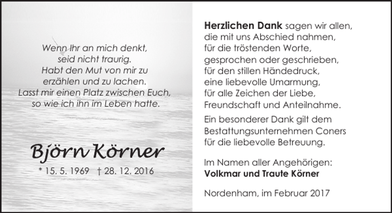 <p>Wenn Ihr an mich denkt,<br />seid nicht traurig.<br />Habt den Mut von mir zu<br />erzählen und zu lachen.<br />Lasst mir einen Platz zwischen Euch,<br />so wie ich ihn im Leben hatte.</p><p>Herzlichen Dank sagen wir allen,<br />die mit uns Abschied nahmen,<br />für die tröstenden Worte,<br />gesprochen oder geschrieben,<br />für den stillen Händedruck,<br />eine liebevolle Umarmung,<br />für alle Zeichen der Liebe,<br />Freundschaft und Anteilnahme.<br />Ein besonderer Dank gilt dem<br />Bestattungsunternehmen Coners<br />für die liebevolle Betreuung.</p><p>* 15. 5. 1969 † 28. 12. 2016</p><p>Im Namen aller Angehörigen:<br />Volkmar und Traute Körner<br />Nordenham, im Februar 2017</p>