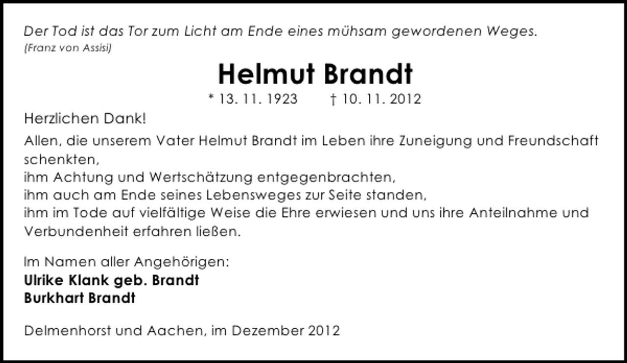 <p>Der Tod ist das Tor zum Licht am Ende eines mühsam gewordenen Weges.<br />(Franz von Assisi)</p><p>Helmut Brandt</p><p>* 13. 11. 1923</p><p>† 10. 11. 2012</p><p>Herzlichen Dank!<br />Allen, die unserem Vater Helmut Brandt im Leben ihre Zuneigung und Freundschaft<br />schenkten,<br />ihm Achtung und Wertschätzung entgegenbrachten,<br />ihm auch am Ende seines Lebensweges zur Seite standen,<br />ihm im Tode auf vielfältige Weise die Ehre erwiesen und uns ihre Anteilnahme und<br />Verbundenheit erfahren ließen.<br />Im Namen aller Angehörigen:</p><p>Ulrike Klank geb. Brandt<br />Burkhart Brandt</p><p>Delmenhorst und Aachen, im Dezember 2012</p>